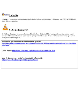 Audacity
L'Audacity és un editor i enregistrador d'àudio fàcil d'utilitzar, disponible per a Windows, Mac OS X, GNU/Linux i
altres sistemes operatius.
VLC media player
El VLC media player és un reproductor multimèdia lliure (llicència GPL) i multiplataforma. L'avantatge que té
respecte d'altres reproductors és que incorpora gran quantitat de còdecs d'àudio i vídeo sense necessitat que l'usuari
els hagi d'instal·lar un per un.
Programes que permeten fer videotutoriasl gratuïts:
http://herramientasdeelearning.wordpress.com/2010/07/22/8-herramientas-gratis-para-crear-video-
tutoriales/
Llibre d’estil: http://www.softcatala.org/wiki/Guia_d%27estil/Guia_2010
Lloc de descàrrega i font d’on he extret la informació:
http://www.softcatala.org/wiki/Categoria:Rebost
 
