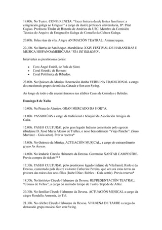 19.00h. No Teatro. CONFERENCIA: “Facer historia dende fontes familiares: a
emigración galega ao Uruguai ” a cargo da ilustre profesora universitaria, Dª. Pilar
Cagiao. Profesora Titular de Historia de América da USC. Membro da Comisión
Técnica do Arquivo da Emigración Galega do Consello da Cultura Galega.
20.00h. Polas rúas da vila. Alegre ANIMACIÓN TEATRAL: Animacreques.
20.30h. No Barrio de San Roque. Marabilloso XXIV FESTIVAL DE HABANERAS E
MÚSICA HISPANOAMERICANA “RÍA DE RIBADEO“.
Interveñen as prestixiosas corais:
 Coro Ángel Embil, de Pola de Siero
 Coral Ozenki, de Hernani
 Coral Polifónica de Ribadeo.
23.00h. No Quiosco da Música. Recreación dunha VERBENA TRADICIONAL a cargo
dos maxistrais grupos de música Caxade e Son con Swing.
Ao longo de todo o día encontrámonos nas afables Casas de Comidas e Bebidas.
Domingo 8 de Xullo
10.00h. Na Praza de Abastos. GRAN MERCADO DA HORTA.
11.00h. PASARRÚAS a cargo da tradicional e benquerida Asociación Amigos da
Gaita.
12.00h. PASEO CULTURAL polo gran legado Indiano comentado polo egrexio
ribadense D. Xosé María Alonso de Trelles, o noso ben estimado “Viejo Pancho”. (Suso
Martínez – Guía actor). Previa reserva*
13.00h. No Quiosco da Música. ACTUACIÓN MUSICAL, a cargo do extraordinario
grupo As Áureas.
14.00h. No lendario Círculo Habanero da Devesa. Gorentoso XANTAR CAMPESTRE.
Previa compra de tickets***
17.30h. PASEO CULTURAL polo prestixioso legado Indiano de Vilaframil, Rinlo e da
Devesa, comentado pola ilustre visitante Catherine Pereira, que vén ata estas terras na
procura das raíces dos seus fillos (Isabel Díaz- Robles – Guía actriz). Previa reserva*
18.30h. No histórico Círculo Habanero da Devesa. REPRESENTACIÓN TEATRAL:
“Cousas de Vellos”, a cargo do animado Grupo de Teatro Trípode de Alfoz.
20.30h. No familiar Círculo Habanero da Devesa. ACTUACIÓN MUSICAL a cargo da
alegre Rondalla Armonia, de Tol.
21.30h. No célebre Círculo Habanero da Devesa. VERBENA DE TARDE a cargo do
destacado grupo musical Son con Swing.
 