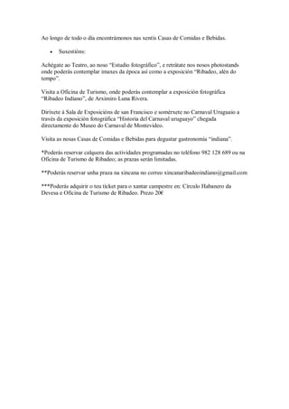 Ao longo de todo o día encontrámonos nas xentís Casas de Comidas e Bebidas.
 Suxestións:
Achégate ao Teatro, ao noso “Estudio fotográfico”, e retrátate nos nosos photostands
onde poderás contemplar imaxes da época así como a exposición “Ribadeo, alén do
tempo”.
Visita a Oficina de Turismo, onde poderás contemplar a exposición fotográfica
“Ribadeo Indiano”, de Arximiro Luna Rivera.
Diríxete á Sala de Exposicións de san Francisco e somérxete no Carnaval Uruguaio a
través da exposición fotográfica “Historia del Carnaval uruguayo” chegada
directamente do Museo do Carnaval de Montevideo.
Visita as nosas Casas de Comidas e Bebidas para degustar gastronomía “indiana”.
*Poderás reservar calquera das actividades programadas no teléfono 982 128 689 ou na
Oficina de Turismo de Ribadeo; as prazas serán limitadas.
**Poderás reservar unha praza na xincana no correo xincanaribadeoindiano@gmail.com
***Poderás adquirir o teu tícket para o xantar campestre en: Círculo Habanero da
Devesa e Oficina de Turismo de Ribadeo. Prezo 20€
 