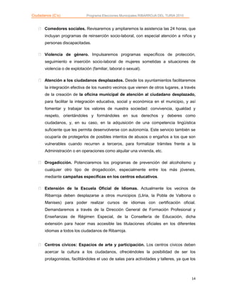 Ciudadanos (C’s) Programa Elecciones Municipales RIBARROJA DEL TURIA 2015
14
Comedores sociales. Revisaremos y ampliaremos la asistencia las 24 horas, que
incluyan programas de reinserción socio-laboral, con especial atención a niños y
personas discapacitadas.
Violencia de género. Impulsaremos programas específicos de protección,
seguimiento e inserción socio-laboral de mujeres sometidas a situaciones de
violencia o de explotación (familiar, laboral o sexual).
Atención a los ciudadanos desplazados. Desde los ayuntamientos facilitaremos
la integración efectiva de los nuestro vecinos que vienen de otros lugares, a través
de la creación de la oficina municipal de atención al ciudadano desplazado,
para facilitar la integración educativa, social y económica en el municipio, y así
fomentar y trabajar los valores de nuestra sociedad: convivencia, igualdad y
respeto, orientándoles y formándoles en sus derechos y deberes como
ciudadanos, y, en su caso, en la adquisición de una competencia lingüística
suficiente que les permita desenvolverse con autonomía. Este servicio también se
ocuparía de protegerlos de posibles intentos de abusos o engaños a los que son
vulnerables cuando recurren a terceros, para formalizar trámites frente a la
Administración o en operaciones como alquilar una vivienda, etc.
Drogadicción. Potenciaremos los programas de prevención del alcoholismo y
cualquier otro tipo de drogadicción, especialmente entre los más jóvenes,
mediante campañas específicas en los centros educativos.
Extensión de la Escuela Oficial de Idiomas. Actualmente los vecinos de
Ribarroja deben desplazarse a otros municipios (Lliria, la Pobla de Valbona o
Manises) para poder realizar cursos de idiomas con certificación oficial.
Demandaremos a través de la Dirección General de Formación Profesional y
Enseñanzas de Régimen Especial, de la Consellería de Educación, dicha
extensión para hacer mas accesible las titulaciones oficiales en los diferentes
idiomas a todos los ciudadanos de Ribarroja.
Centros cívicos: Espacios de arte y participación. Los centros cívicos deben
acercar la cultura a los ciudadanos, ofreciéndoles la posibilidad de ser los
protagonistas, facilitándoles el uso de salas para actividades y talleres, ya que los
 