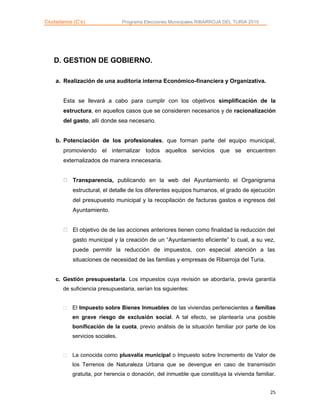 Ciudadanos (C’s) Programa Elecciones Municipales RIBARROJA DEL TURIA 2015
25
D. GESTION DE GOBIERNO.
a. Realización de una auditoría interna Económico-financiera y Organizativa.
Esta se llevará a cabo para cumplir con los objetivos simplificación de la
estructura, en aquellos casos que se consideren necesarios y de racionalización
del gasto, allí donde sea necesario.
b. Potenciación de los profesionales, que forman parte del equipo municipal,
promoviendo el internalizar todos aquellos servicios que se encuentren
externalizados de manera innecesaria.
Transparencia, publicando en la web del Ayuntamiento el Organigrama
estructural, el detalle de los diferentes equipos humanos, el grado de ejecución
del presupuesto municipal y la recopilación de facturas gastos e ingresos del
Ayuntamiento.
El objetivo de de las acciones anteriores tienen como finalidad la reducción del
gasto municipal y la creación de un “Ayuntamiento eficiente” lo cual, a su vez,
puede permitir la reducción de impuestos, con especial atención a las
situaciones de necesidad de las familias y empresas de Ribarroja del Turia.
c. Gestión presupuestaria. Los impuestos cuya revisión se abordaría, previa garantía
de suficiencia presupuestaria, serían los siguientes:
El Impuesto sobre Bienes Inmuebles de las viviendas pertenecientes a familias
en grave riesgo de exclusión social. A tal efecto, se plantearía una posible
bonificación de la cuota, previo análisis de la situación familiar por parte de los
servicios sociales.
La conocida como plusvalía municipal o Impuesto sobre Incremento de Valor de
los Terrenos de Naturaleza Urbana que se devengue en caso de transmisión
gratuita, por herencia o donación, del inmueble que constituya la vivienda familiar.
 