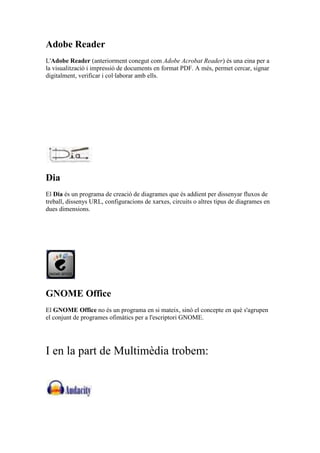 Adobe Reader
L'Adobe Reader (anteriorment conegut com Adobe Acrobat Reader) és una eina per a
la visualització i impressió de documents en format PDF. A més, permet cercar, signar
digitalment, verificar i col·laborar amb ells.
Dia
El Dia és un programa de creació de diagrames que és addient per dissenyar fluxos de
treball, dissenys URL, configuracions de xarxes, circuits o altres tipus de diagrames en
dues dimensions.
GNOME Office
El GNOME Office no és un programa en si mateix, sinó el concepte en què s'agrupen
el conjunt de programes ofimàtics per a l'escriptori GNOME.
I en la part de Multimèdia trobem:
 