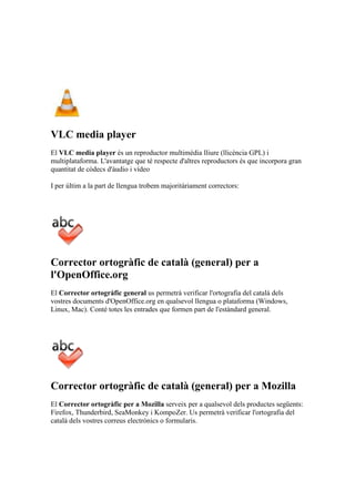 VLC media player
El VLC media player és un reproductor multimèdia lliure (llicència GPL) i
multiplataforma. L'avantatge que té respecte d'altres reproductors és que incorpora gran
quantitat de còdecs d'àudio i vídeo
I per últim a la part de llengua trobem majoritàriament correctors:
Corrector ortogràfic de català (general) per a
l'OpenOffice.org
El Corrector ortogràfic general us permetrà verificar l'ortografia del català dels
vostres documents d'OpenOffice.org en qualsevol llengua o plataforma (Windows,
Linux, Mac). Conté totes les entrades que formen part de l'estàndard general.
Corrector ortogràfic de català (general) per a Mozilla
El Corrector ortogràfic per a Mozilla serveix per a qualsevol dels productes següents:
Firefox, Thunderbird, SeaMonkey i KompoZer. Us permetrà verificar l'ortografia del
català dels vostres correus electrònics o formularis.
 