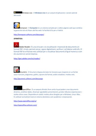 Windows Live: El Windows Live és un conjunt d'aplicacions i serveis web de
Microsoft




         Komposer: El KompoZer és un sistema complet per a editar pàgines web que combina
la gestió de tots els fitxers del lloc web i la facilitat d'ús per a l’edició.

http://kompozer.softonic.com/descargar/

OFIMÀTICA:



       Adobe Reader: És una eina per a la visualització i impressió de documents en
format PDF. A més, permet cercar, signar digitalment, verificar i col·laborar amb ells. El
format PDF és el format més utilitzat per a visualitzar documents d'igual manera a com
els veuríem en versió impresa.

http://get.adobe.com/es/reader/




         Gnumèric: El Gnumeric disposa de totes les funcions que s'esperen en un full de
càcul: funcions, diagrames, gràfics, opcions de format, anàlisi estadístic i moltes més.

http://gnumeric.softonic.com/descargar




              OpenOffice: És un paquet ofimàtic lliure amb el qual podem crear documents
dinàmics, analitzar dades, dissenyar agradables presentacions, produir dibuixos espectaculars i
moltes altres coses. Disponible en català i moltes altres llengües per a Windows, Linux i Mac.
És utilitzat normalment tant en entorns domèstics com acadèmics i empresarials.

http://www.openoffice.org/ca/

http://openoffice.softonic.com/
 