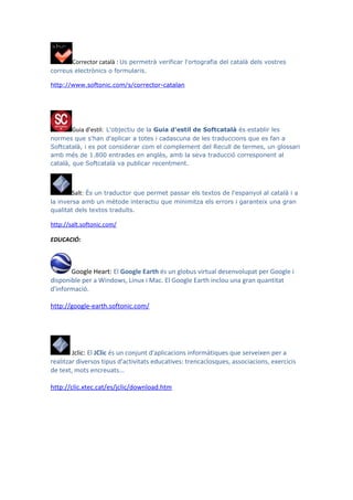 Corrector català : Us permetrà verificar l'ortografia del català dels vostres
correus electrònics o formularis.

http://www.softonic.com/s/corrector-catalan




        Guia d’estil: L'objectiu de la Guia d'estil de Softcatalà és establir les
normes que s'han d'aplicar a totes i cadascuna de les traduccions que es fan a
Softcatalà, i es pot considerar com el complement del Recull de termes, un glossari
amb més de 1.800 entrades en anglès, amb la seva traducció corresponent al
català, que Softcatalà va publicar recentment.



        Salt: És un traductor que permet passar els textos de l'espanyol al català i a
la inversa amb un mètode interactiu que minimitza els errors i garanteix una gran
qualitat dels textos traduïts.

http://salt.softonic.com/

EDUCACIÓ:



       Google Heart: El Google Earth és un globus virtual desenvolupat per Google i
disponible per a Windows, Linux i Mac. El Google Earth inclou una gran quantitat
d'informació.

http://google-earth.softonic.com/




        Jclic: El JClic és un conjunt d'aplicacions informàtiques que serveixen per a
realitzar diversos tipus d'activitats educatives: trencaclosques, associacions, exercicis
de text, mots encreuats...

http://clic.xtec.cat/es/jclic/download.htm
 