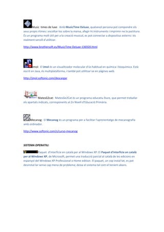 Music times de luxe: Amb MusicTime Deluxe, qualsevol persona pot compondre els
seus propis ritmes i escoltar-los sobre la marxa, afegir-hi instruments i imprimir-ne la partitura.
És un programa molt útil per a la creació musical, es pot connectar a dispositius externs i és
realment senzill d'utilitzar.

http://www.brothersoft.es/MusicTime-Deluxe-136920.html




        Jmol: El Jmol és un visualitzador molecular d'ús habitual en química i bioquímica. Està
escrit en Java, és multiplataforma, i també pot utilitzar-se en pàgines web.

http://jmol.softonic.com/descargar




            MatesG2cat: MatesGe2Cat és un programa educatiu lliure, que permet treballar
els apartats indicats, corresponents al 2n Nivell d'Educació Primària.




    Mecanog: El Mecanog és un programa per a facilitar l'aprenentatge de mecanografia
amb ordinador.

http://www.softonic.com/s/curso-mecanog



SISTEMA OPERATIU:

             Paquet d’interfície en català per al Windows XP: El Paquet d'interfície en català
per al Windows XP, de Microsoft, permet una traducció parcial al català de les edicions en
espanyol del Windows XP Professional o Home edition. El paquet, un cop instal·lat, es pot
desinstal·lar sense cap mena de problema; deixa el sistema tal com el teníem abans.
 