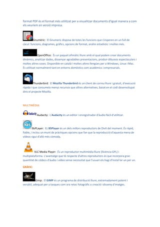 format PDF és el format més utilitzat per a visualitzar documents d'igual manera a com
els veuríem en versió impresa.



         Gnumèric: El Gnumeric disposa de totes les funcions que s'esperen en un full de
càcul: funcions, diagrames, gràfics, opcions de format, anàlisi estadístic i moltes més.


              OpenOffice: És un paquet ofimàtic lliure amb el qual podem crear documents
dinàmics, analitzar dades, dissenyar agradables presentacions, produir dibuixos espectaculars i
moltes altres coses. Disponible en català i moltes altres llengües per a Windows, Linux i Mac.
És utilitzat normalment tant en entorns domèstics com acadèmics i empresarials.




         Thunderbird: El Mozilla Thunderbird és un client de correu lliure i gratuït, d'execució
ràpida i que consumeix menys recursos que altres alternatives, basat en el codi desenvolupat
dins el projecte Mozilla.



MULTIMÈDIA:


            Audacity: L'Audacity és un editor i enregistrador d'àudio fàcil d'utilitzar.



          BsPLayer: EL BSPlayer és un dels millors reproductors de DivX del moment. És ràpid,
fiable, i inclou un munt de pràctiques opcions que fan que la reproducció d'aquesta mena de
vídeos sigui d'allò més còmoda.




         VLC Media Player: És un reproductor multimèdia lliure (llicència GPL) i
multiplataforma. L'avantatge que té respecte d'altres reproductors és que incorpora gran
quantitat de còdecs d'àudio i vídeo sense necessitat que l'usuari els hagi d'instal·lar un per un.

GRÀFIC:



           Gimp: El GIMP és un programa de distribució lliure, extremadament potent i
versàtil, adequat per a tasques com ara retoc fotogràfic o creació i disseny d'imatges.
 