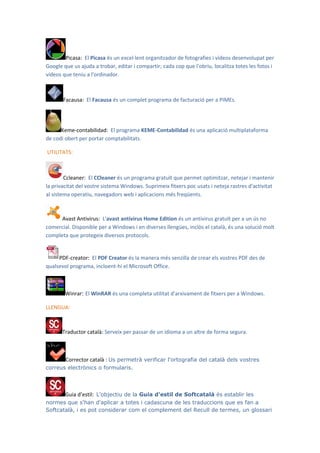 Picasa: El Picasa és un excel·lent organitzador de fotografies i vídeos desenvolupat per
Google que us ajuda a trobar, editar i compartir; cada cop que l'obriu, localitza totes les fotos i
vídeos que teniu a l'ordinador.



       Facausa: El Facausa és un complet programa de facturació per a PIMEs.




      Keme-contabilidad: El programa KEME-Contabilidad és una aplicació multiplataforma
de codi obert per portar comptabilitats.

UTILITATS:



        Ccleaner: El CCleaner és un programa gratuït que permet optimitzar, netejar i mantenir
la privacitat del vostre sistema Windows. Suprimeix fitxers poc usats i neteja rastres d'activitat
al sistema operatiu, navegadors web i aplicacions més freqüents.



      Avast Antivirus: L'avast antivirus Home Edition és un antivirus gratuït per a un ús no
comercial. Disponible per a Windows i en diverses llengües, inclòs el català, és una solució molt
completa que protegeix diversos protocols.


     PDF-creator: El PDF Creator és la manera més senzilla de crear els vostres PDF des de
qualsevol programa, incloent-hi el Microsoft Office.



        Winrar: El WinRAR és una completa utilitat d'arxivament de fitxers per a Windows.

LLENGUA:



       Traductor català: Serveix per passar de un idioma a un altre de forma segura.



       Corrector català : Us permetrà verificar l'ortografia del català dels vostres
correus electrònics o formularis.



       Guia d’estil: L'objectiu de la Guia d'estil de Softcatalà és establir les
normes que s'han d'aplicar a totes i cadascuna de les traduccions que es fan a
Softcatalà, i es pot considerar com el complement del Recull de termes, un glossari
 