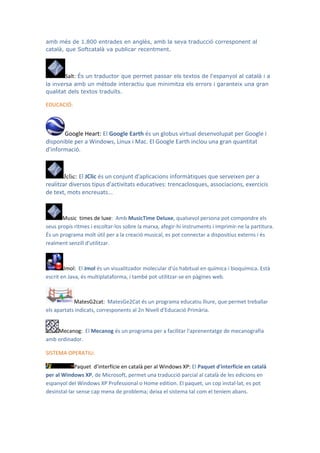 amb més de 1.800 entrades en anglès, amb la seva traducció corresponent al
català, que Softcatalà va publicar recentment.



        Salt: És un traductor que permet passar els textos de l'espanyol al català i a
la inversa amb un mètode interactiu que minimitza els errors i garanteix una gran
qualitat dels textos traduïts.

EDUCACIÓ:



       Google Heart: El Google Earth és un globus virtual desenvolupat per Google i
disponible per a Windows, Linux i Mac. El Google Earth inclou una gran quantitat
d'informació.



        Jclic: El JClic és un conjunt d'aplicacions informàtiques que serveixen per a
realitzar diversos tipus d'activitats educatives: trencaclosques, associacions, exercicis
de text, mots encreuats...


       Music times de luxe: Amb MusicTime Deluxe, qualsevol persona pot compondre els
seus propis ritmes i escoltar-los sobre la marxa, afegir-hi instruments i imprimir-ne la partitura.
És un programa molt útil per a la creació musical, es pot connectar a dispositius externs i és
realment senzill d'utilitzar.



        Jmol: El Jmol és un visualitzador molecular d'ús habitual en química i bioquímica. Està
escrit en Java, és multiplataforma, i també pot utilitzar-se en pàgines web.



            MatesG2cat: MatesGe2Cat és un programa educatiu lliure, que permet treballar
els apartats indicats, corresponents al 2n Nivell d'Educació Primària.


    Mecanog: El Mecanog és un programa per a facilitar l'aprenentatge de mecanografia
amb ordinador.

SISTEMA OPERATIU:

             Paquet d’interfície en català per al Windows XP: El Paquet d'interfície en català
per al Windows XP, de Microsoft, permet una traducció parcial al català de les edicions en
espanyol del Windows XP Professional o Home edition. El paquet, un cop instal·lat, es pot
desinstal·lar sense cap mena de problema; deixa el sistema tal com el teníem abans.
 