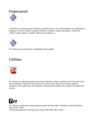 Empresarial:
L'AdrimFac és un programa de facturació en català. Entre les seves funcionalitats més significatives
destaquen: Gestió de compres (pendents d'arribar, arribades, compres intel·ligents...)Gestió de
vendes (vendes, tiquets, comandes, albarans, pressupostos...).
El Contausa és un programa de comptabilitat molt complet.
Utilitats:
El Ccleaner és un programa gratuït que permet optimitzar, netejar i mantenir la privacitat del vostre
sistema Windows. Suprimeix fitxers poc usats i neteja rastres d'activitat al sistema operatiu,
navegadors web i aplicacions més freqüents. Addicionalment també té un netejador del registre del
sistema.
El 7-Zip és un compressor i descompressor gratuït de fitxers que es distribueix sota una llicència
lliure (GNU LGPL).
Permet descomprimir els formats més comuns (ZIP, RAR, ISO, CAB...).
 