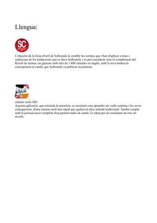 Llengua:
L'objectiu de la Guia d'estil de Softcatalà és establir les normes que s'han d'aplicar a totes i
cadascuna de les traduccions que es fan a Softcatalà, i es pot considerar com el complement del
Recull de termes, un glossari amb més de 1.800 entrades en anglès, amb la seva traducció
corresponent al català, que Softcatalà va publicar recentment.
catalan verbs HD:
Aquesta aplicació, que estimula la memòria, us mostrarà com aprendre els verbs catalans i les seves
conjugacions, d'una manera molt més ràpid que qualsevol altre mètode tradicional. També compta
amb la pronunciació completa d'un parlant nadiu de català. És ideal per als estudiants de tots els
nivells.
 