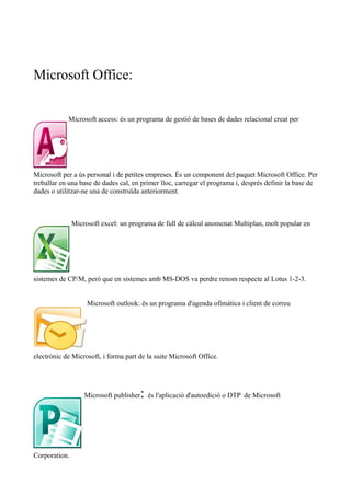 Microsoft Office:
Microsoft access: és un programa de gestió de bases de dades relacional creat per
Microsoft per a ús personal i de petites empreses. És un component del paquet Microsoft Office. Per
treballar en una base de dades cal, en primer lloc, carregar el programa i, després definir la base de
dades o utilitzar-ne una de construïda anteriorment.
Microsoft excel: un programa de full de càlcul anomenat Multiplan, molt popular en
sistemes de CP/M, però que en sistemes amb MS-DOS va perdre renom respecte al Lotus 1-2-3.
Microsoft outlook: és un programa d'agenda ofimàtica i client de correu
electrònic de Microsoft, i forma part de la suite Microsoft Office.
Microsoft publisher: és l'aplicació d'autoedició o DTP de Microsoft
Corporation.
 