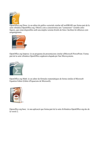 OpenOffice.org Draw: és un editor de gràfics vectorials similar alCorelDRAW que forma part de la
suite ofimàtica OpenOffice.org. Ofereix com a característica uns "connectors" versàtils entre
figures, que estan disponibles amb una àmplia varietat d'estils de línia i faciliten fer dibuixos com
aorganigrames.
OpenOffice.org Impress: és un programa de presentacions similar alMicrosoft PowerPoint. Forma
part de la suite ofimàtica OpenOffice.orgdesenvolupada per Sun Microsystems.
OpenOffice.org Math: és un editor de fórmules matemàtiques de forma similar al Microsoft
Equation Editor (Editor d'Equacions de Microsoft).
Openoffice.org base: és una aplicació que forma part de la suite d'ofimàtica OpenOffice.org des de
la versió 2.
 