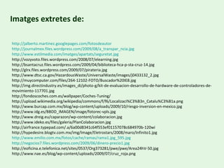 http :// jalberto.martinez.googlepages.com / fotosdeautor http://journalmex.files.wordpress.com/2009/08/a_transpar_ncia.jpg http :// www.estilmedia.com /imatges/apartats/ seguretat.jpg http://vozyvoto.files.wordpress.com/2008/07/elearning.jpg http://bsantacruz.files.wordpress.com/2009/04/biblioteca-hca-p-sta-cruz-14.jpg http://glrx.files.wordpress.com/2009/07/pirateria.jpg http://www.dtsc.ca.gov/HazardousWaste/UniversalWaste/images/j0433132_2.jpg http://muycomputer.com/files/264-12102-FOTO/Buscador%20IE8.jpg http://img.directindustry.es/images_di/photo-g/kit-de-evaluacion-desarrollo-de-hardware-de-controladores-de-movimiento-117701.jpg http://fondoscoches.com.es/wallpaper/Coches-Tuning/ http://upload.wikimedia.org/wikipedia/commons/f/f6/Localizaci%C3%B3n_Catalu%C3%B1a.png http://www.burcap.com.mx/blog/wp-content/uploads/2009/10/riesgo-inversion-en-mexico.jpg http://www.idg.es/BBDD_IMAGEN/image/fotorec-vpls.jpg http://www.dreig.eu/caparazon/wp-content/colaboracion.jpg http://www.ideko.es/files/galeria/PlanColaboracion.jpg http://airfrance.typepad.com/.a/6a00d8341c64f553ef01157078c684970b-120wi http://hypedesire.blogtv.com.mx/img/Image/Eletrostars/2008/maro/Infinito1.jpg http :// www.emilio.com.mx /fotos/cache/ ramas /rama1.jpg_595.jpg http ://negocios7.files.wordpress.com/2009/06/dinero-precio1.jpg http://eoficina.e.telefonica.net/sites/0537/Org373281/pwe/pwe/Area24hV-50.jpg http://www.nae.es/blog/wp-content/uploads/2009/07/cruz_roja.png Imatges extretes de: 
