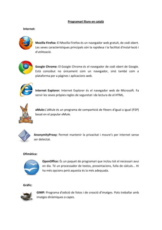 Programari lliure en català
Internet:
Mozilla Firefox: El Mozilla Firefox és un navegador web gratuït, de codi obert.
Les seves característiques principals són la rapidesa i la facilitat d'instal·lació i
d'utilització.
Google Chrome: El Google Chrome és el navegador de codi obert de Google.
Està concebut no únicament com un navegador, sinó també com a
plataforma per a pàgines i aplicacions web.
Internet Explorer: Internet Explorer és el navegador web de Microsoft. Fa
servir les seves pròpies regles de seguretat i de lectura de el HTML.
aMule:L'aMule és un programa de compartició de fitxers d'igual a igual (P2P)
basat en el popular eMule.
AnonymityProxy: Permet mantenir la privacitat i moure’s per internet sense
ser detectat.
Ofimàtica:
OpenOffice: És un paquet de programari que inclou tot el necessari avui
en dia. Té un processador de textos, presentacions, fulla de càlculs... Hi
ha més opcions però aquesta és la més adequada.
Gràfic:
GIMP: Programa d’edició de fotos i de creació d’imatges. Pots treballar amb
imatges dinàmiques o capes.
 