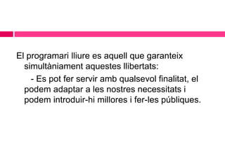El programari lliure es aquell que garanteix
simultàniament aquestes llibertats:
- Es pot fer servir amb qualsevol finalitat, el
podem adaptar a les nostres necessitats i
podem introduir-hi millores i fer-les públiques.

 