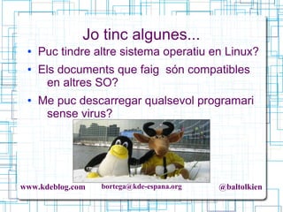 www.kdeblog.com bortega@kde-espana.org @baltolkien
Jo tinc algunes...
● Puc tindre altre sistema operatiu en Linux?
● Els documents que faig són compatibles
en altres SO?
● Me puc descarregar qualsevol programari
sense virus?
 