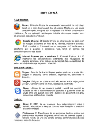 SOFT CATALÀ
NAVEGADORS:
Firefox: El Mozilla Firefox és un navegador web gratuït, de codi obert,
basat en el codi desenvolupat dins el projecte Mozilla.org. Les seves
característiques principals són la rapidesa i la facilitat d'instal·lació i
d'utilització. És una aplicació molt lleugera i ràpida, alhora que compleix amb
els principals estàndards d'Internet.
Google Chrome: El Google Chrome és el navegador de codi obert
de Google, disponible en més de 40 idiomes, incloent-hi el català.
Està concebut no únicament com un navegador, sinó també com a
plataforma per a pàgines i aplicacions web, tenint en compte les
característiques del web actual.
Internet Explorer per a windows 7: L'Internet Explorer 9 i 10
incorporen les característiques estàndards dels navegadors de
darrera generació, amb millores en la facilitat d'ús, compatibilitat de
webs, velocitat de càrrega, seguretat i privacitat.
EINES D’INTERNET:
Blogger: Des de l'aplicació Blogger podeu gestionar el vostre bloc
(blogger o blogspot): creeu entrades, organitzeu-les, canvieu-ne el
disseny…
Google+: Estigueu en contacte amb els vostres amics mitjançant el
Google+. Compartiu amb ells fotos, localització, i activitats.
Skype: L'Skype és un programa gratuït i senzill que permet fer
trucades de veu i videoconferències gratuïtes a qualsevol usuari de
Skype amb una qualitat excel·lent, i trucades de pagament a un preu
competitiu a telèfons fixos i mòbils.
GRÀFIC:
Gimp: El GIMP és un programa lliure extremadament potent i
versàtil, adequat per a tasques com ara retoc fotogràfic o creació i
disseny d'imatges.
Photoscape: El PhotoScape és un programa d'edició gràfica que
permet editar fàcilment fotografies preses des de càmeres digitals o
telèfons mòbils. És una eina senzilla pensada per fer els retocs bàsics
necessaris per a ús domèstic.
 