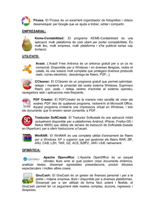 Picasa: El Picasa és un excel·lent organitzador de fotografies i vídeos
desenvolupat per Google que us ajuda a trobar, editar i compartir.
EMPRESARIAL:
Keme-Contabilidad: El programa KEME-Contabilidad és una
aplicació multi plataforma de codi obert per portar comptabilitats. És
multi lloc, multi empresa, multi plataforma i s'ha publicat sense cap
limitació.
UTILITATS:
Avast: L'Avast! Free Antivirus és un antivirus gratuït per a un ús no
comercial. Disponible per a Windows i en diverses llengües, inclòs el
català, és una solució molt completa que protegeix diversos protocols
(web, correu electrònic, descàrrega de fitxers, P2P...).
CCleaner: El CCleaner és un programa gratuït que permet optimitzar,
netejar i mantenir la privacitat del vostre sistema Windows. Suprimeix
fitxers poc usats i neteja rastres d'activitat al sistema operatiu,
navegadors web i aplicacions més freqüents.
PDF Creator: El PDFCreator és la manera més senzilla de crear els
vostres PDF des de qualsevol programa, incloent-hi el Microsoft Office.
Aquest programa s'instal·la una impressora virtual en Windows, i tots
els documents que hi enviem seran convertits a PDF.
Traductor SoftCatalà: El Traductor Softcatalà és una aplicació mòbil
(actualment disponible per a plataformes Android, iPhone, Firefox OS i
Nokia N900) que utilitza els serveis de traducció de Softcatalà (basats
en l'Apertium) per a oferir traduccions a l'usuari.
WinRAR: El WinRAR és una completa utilitat d'arxivament de fitxers
per a Windows XP o superior que pot gestionar els fitxers RAR, ZIP,
ARJ, CAB, LZH, TAR, GZ, ACE, BZIP2, JAR i UUE nativament.
OFIMÀTICA:
Apache Openoffice: L'Apache OpenOffice és un paquet
ofimàtic lliure amb el qual podem crear documents dinàmics,
analitzar dades, dissenyar agradables presentacions, produir dibuixos
espectaculars i moltes altres coses.
GnuCash: El GnuCash és un gestor de finances personal i per a la
petita i mitjana empresa, lliure i disponible per a diverses plataformes.
Dissenyat per a ser utilitzat de forma fàcil, potent i flexible, el
GnuCash permet fer un seguiment dels nostres comptes, accions, ingressos i
despeses.
 