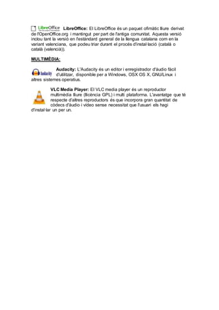 LibreOffice: El LibreOffice és un paquet ofimàtic lliure derivat
de l'OpenOffice.org i mantingut per part de l'antiga comunitat. Aquesta versió
inclou tant la versió en l'estàndard general de la llengua catalana com en la
variant valenciana, que podeu triar durant el procés d'instal·lació (català o
català (valencià)).
MULTIMÈDIA:
Audacity: L'Audacity és un editor i enregistrador d'àudio fàcil
d'utilitzar, disponible per a Windows, OSX OS X, GNU/Linux i
altres sistemes operatius.
VLC Media Player: El VLC media player és un reproductor
multimèdia lliure (llicència GPL) i multi plataforma. L'avantatge que té
respecte d'altres reproductors és que incorpora gran quantitat de
còdecs d'àudio i vídeo sense necessitat que l'usuari els hagi
d'instal·lar un per un.
 