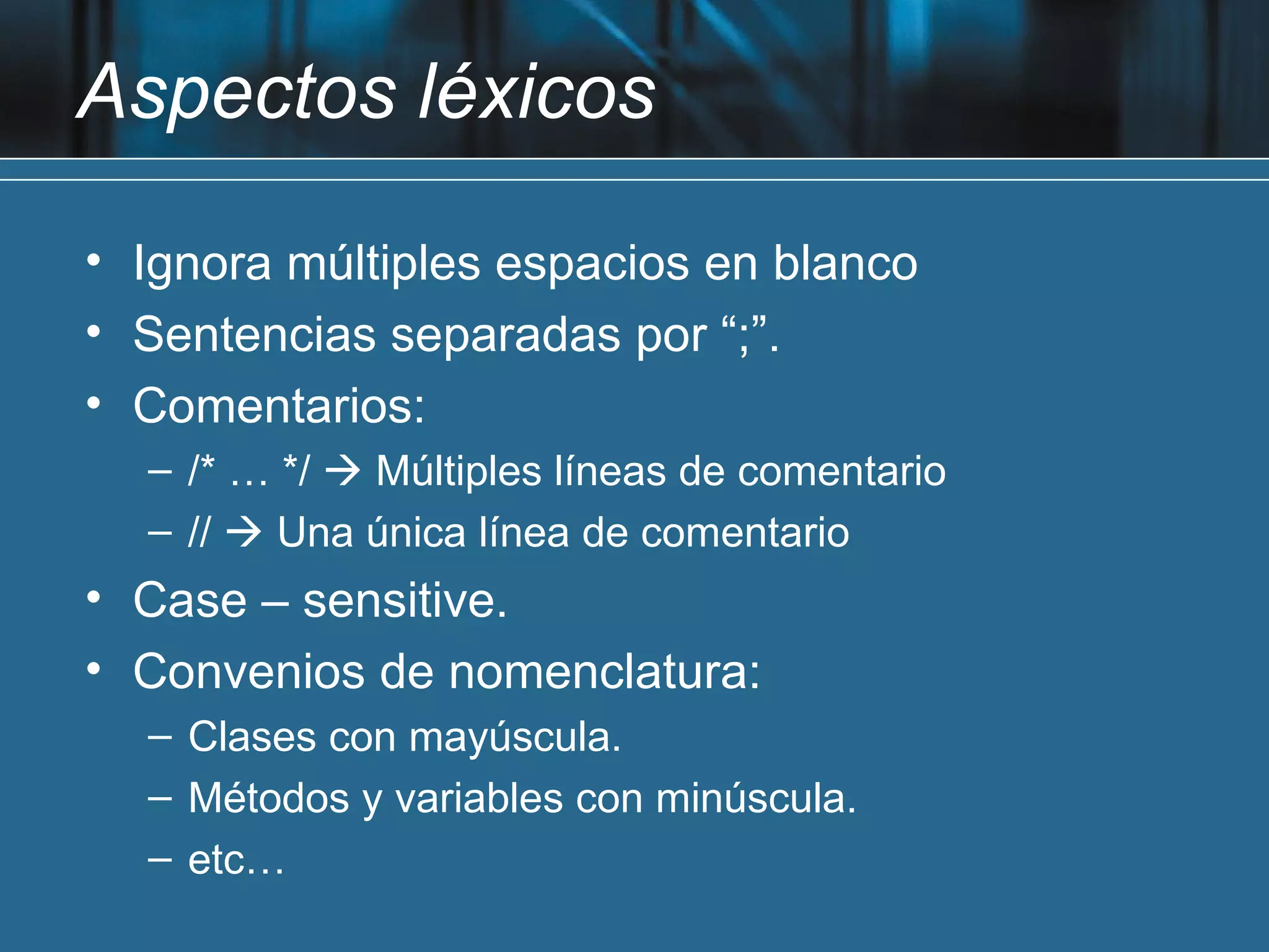 Aspectos léxicos

• Ignora múltiples espacios en blanco
• Sentencias separadas por “;”.
• Comentarios:
  – /* … */  Múltiples líneas de comentario
  – //  Una única línea de comentario
• Case – sensitive.
• Convenios de nomenclatura:
  – Clases con mayúscula.
  – Métodos y variables con minúscula.
  – etc…
 