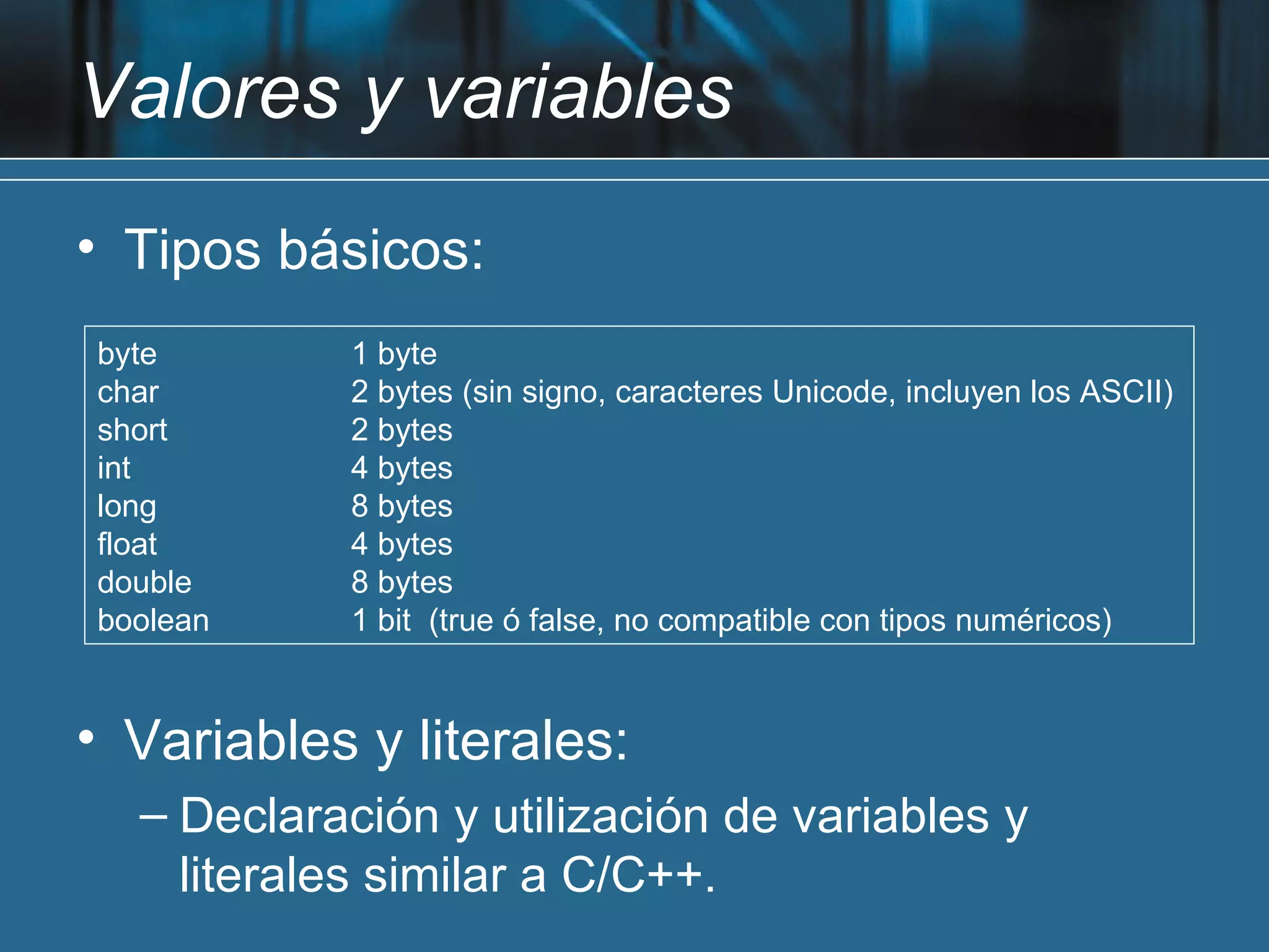 Valores y variables
• Tipos básicos:
byte       1 byte
char       2 bytes (sin signo, caracteres Unicode, incluyen los ASCII)
short      2 bytes
int        4 bytes
long       8 bytes
float      4 bytes
double     8 bytes
boolean    1 bit (true ó false, no compatible con tipos numéricos)


• Variables y literales:
  – Declaración y utilización de variables y
    literales similar a C/C++.
 