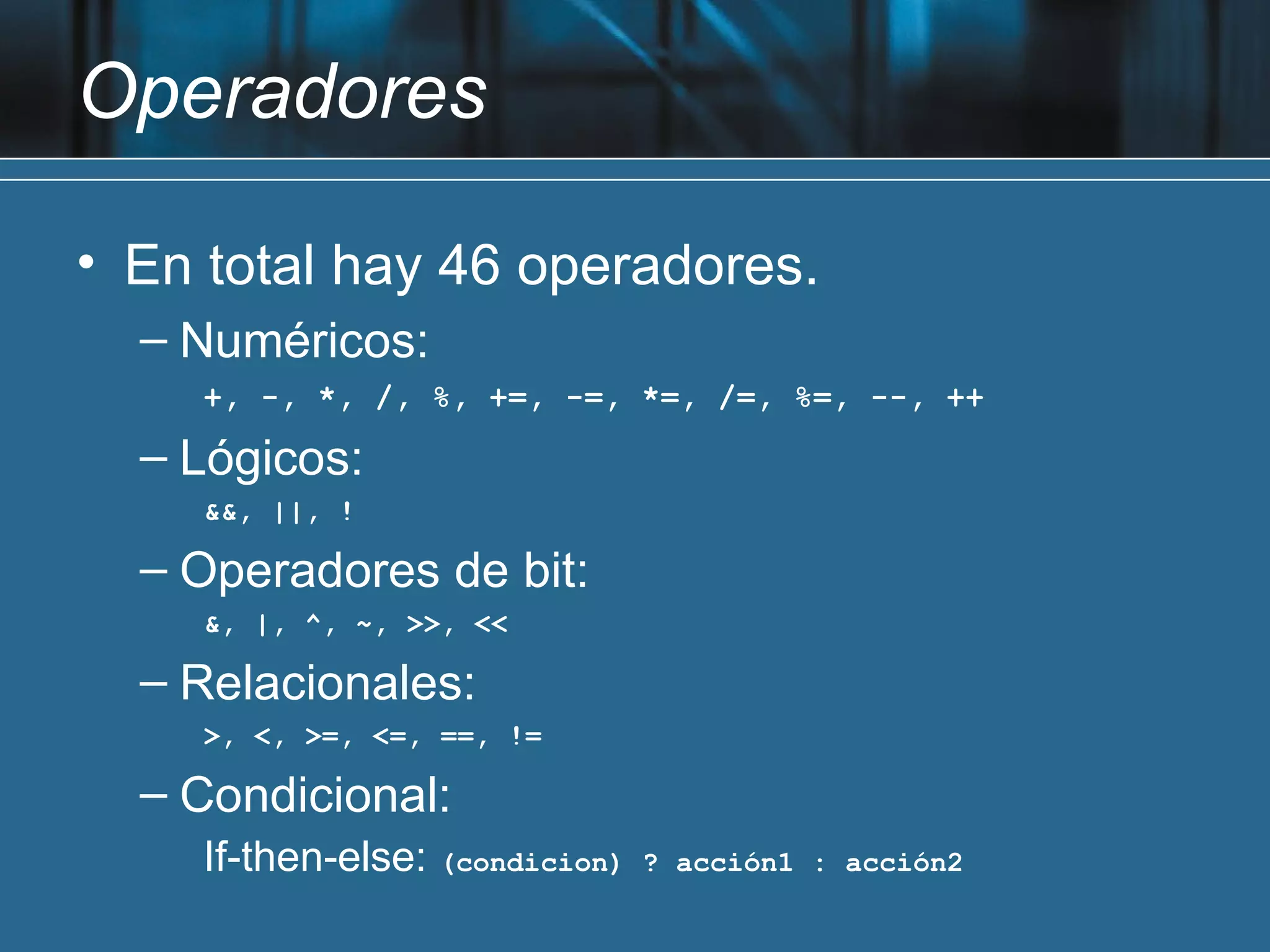 Operadores

• En total hay 46 operadores.
  – Numéricos:
    +, -, *, /, %, +=, -=, *=, /=, %=, --, ++

  – Lógicos:
    &&, ||, !

  – Operadores de bit:
    &, |, ^, ~, >>, <<

  – Relacionales:
    >, <, >=, <=, ==, !=

  – Condicional:
    If-then-else: (condicion)   ? acción1 : acción2
 