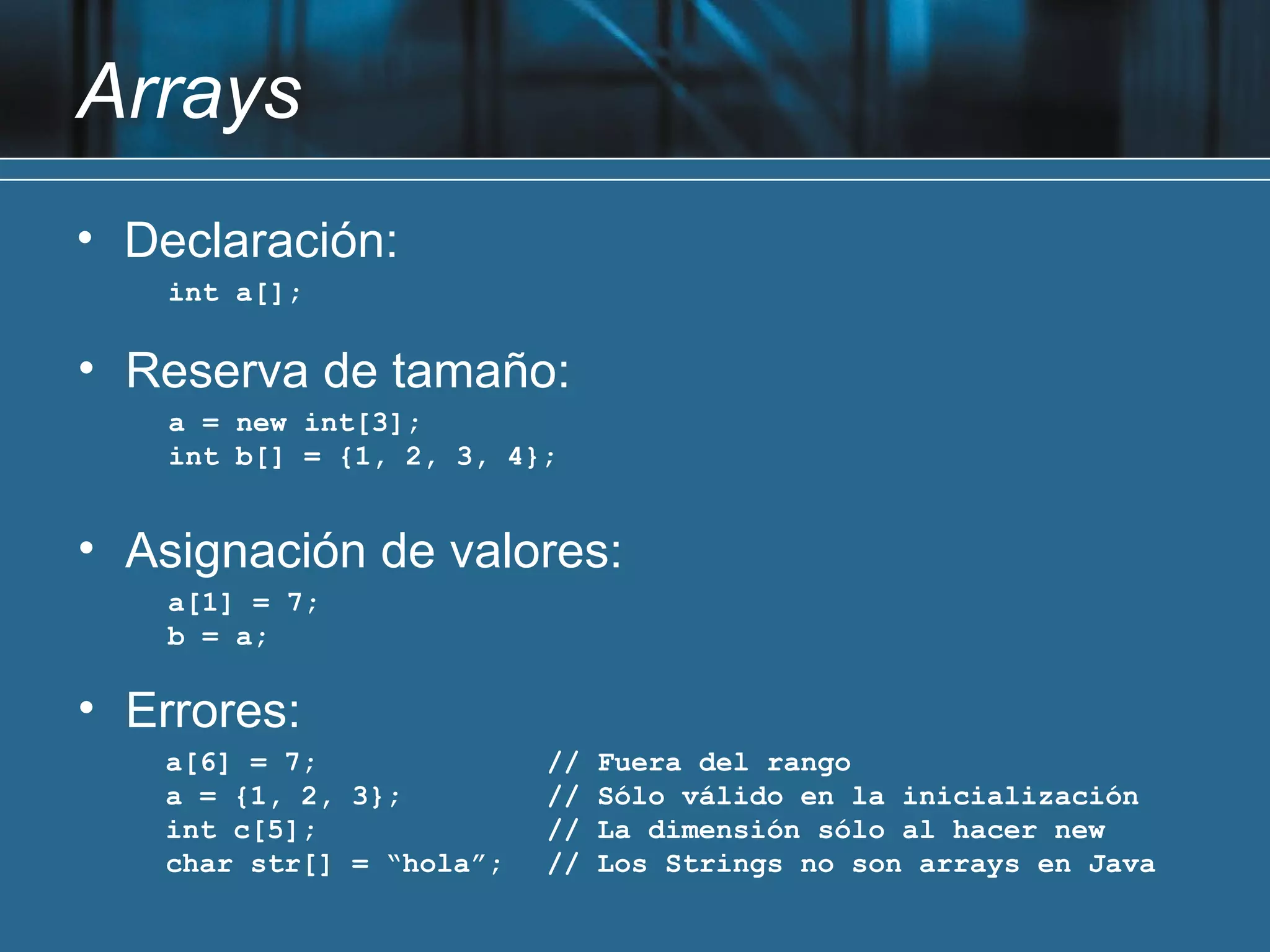 Arrays
• Declaración:
    int a[];

• Reserva de tamaño:
    a = new int[3];
    int b[] = {1, 2, 3, 4};


• Asignación de valores:
    a[1] = 7;
    b = a;

• Errores:
   a[6] = 7;              //   Fuera del rango
   a = {1, 2, 3};         //   Sólo válido en la inicialización
   int c[5];              //   La dimensión sólo al hacer new
   char str[] = “hola”;   //   Los Strings no son arrays en Java
 