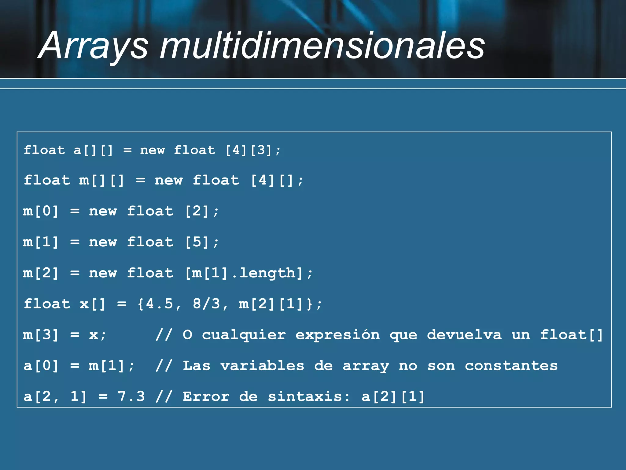 Arrays multidimensionales

float a[][] = new float [4][3];

float m[][] = new float [4][];
m[0] = new float [2];
m[1] = new float [5];
m[2] = new float [m[1].length];
float x[] = {4.5, 8/3, m[2][1]};
m[3] = x;      // O cualquier expresión que devuelva un float[]
a[0] = m[1];   // Las variables de array no son constantes
a[2, 1] = 7.3 // Error de sintaxis: a[2][1]
 
