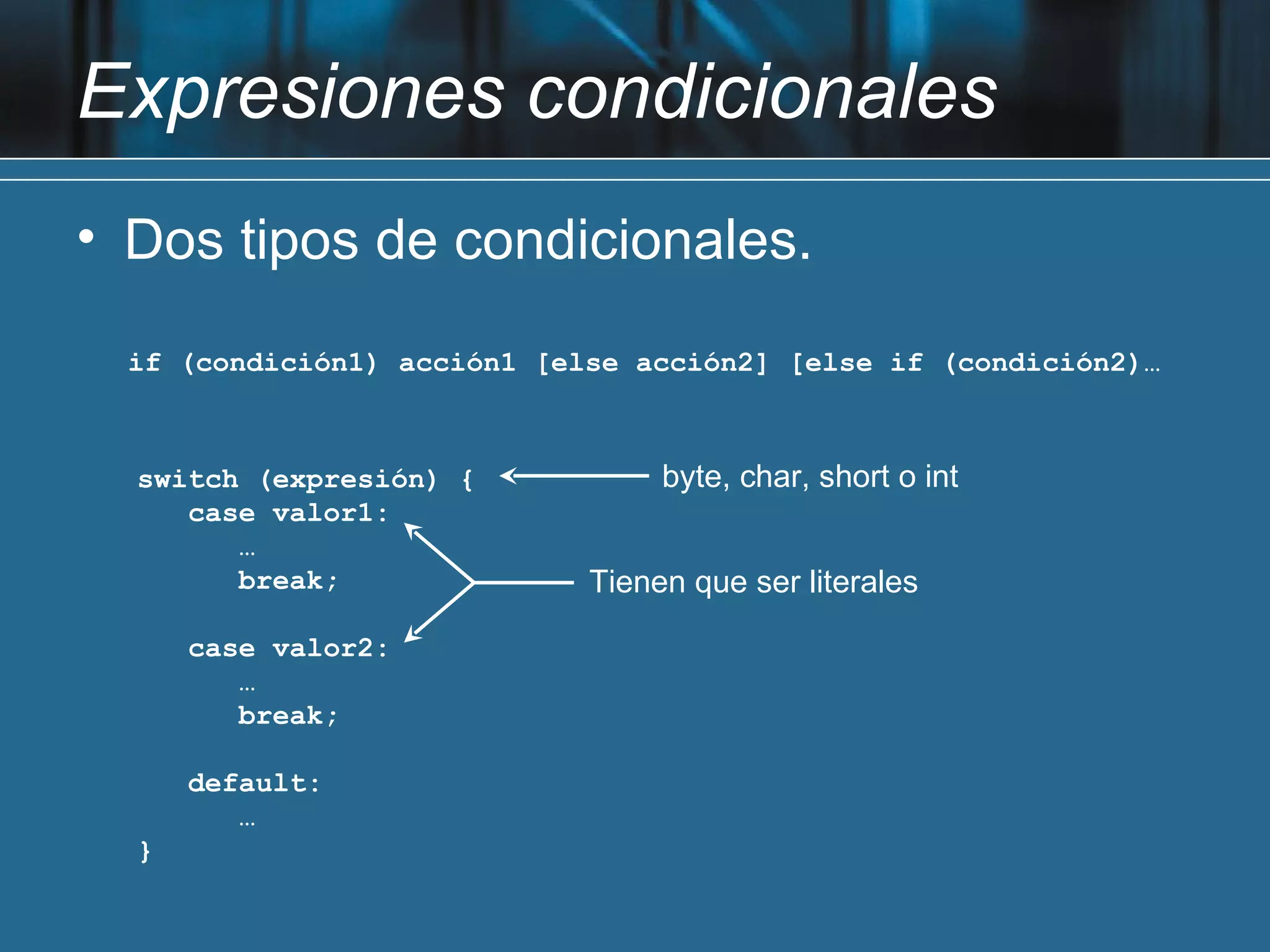 Expresiones condicionales
• Dos tipos de condicionales.

  if (condición1) acción1 [else acción2] [else if (condición2)…



  switch (expresión) {            byte, char, short o int
     case valor1:
        …
        break;               Tienen que ser literales

      case valor2:
         …
         break;

      default:
         …
  }
 
