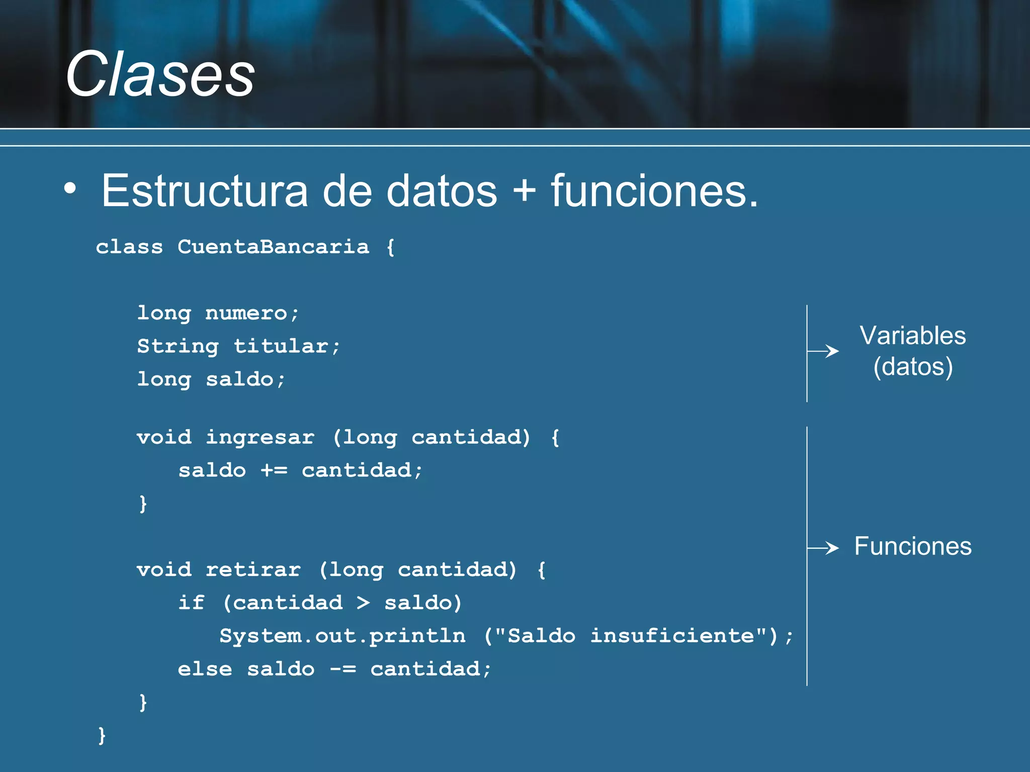 Clases
• Estructura de datos + funciones.
 class CuentaBancaria {

     long numero;
     String titular;                                    Variables
     long saldo;                                         (datos)

     void ingresar (long cantidad) {
        saldo += cantidad;
     }
                                                        Funciones
     void retirar (long cantidad) {
        if (cantidad > saldo)
           System.out.println ("Saldo insuficiente");
        else saldo -= cantidad;
     }
 }
 