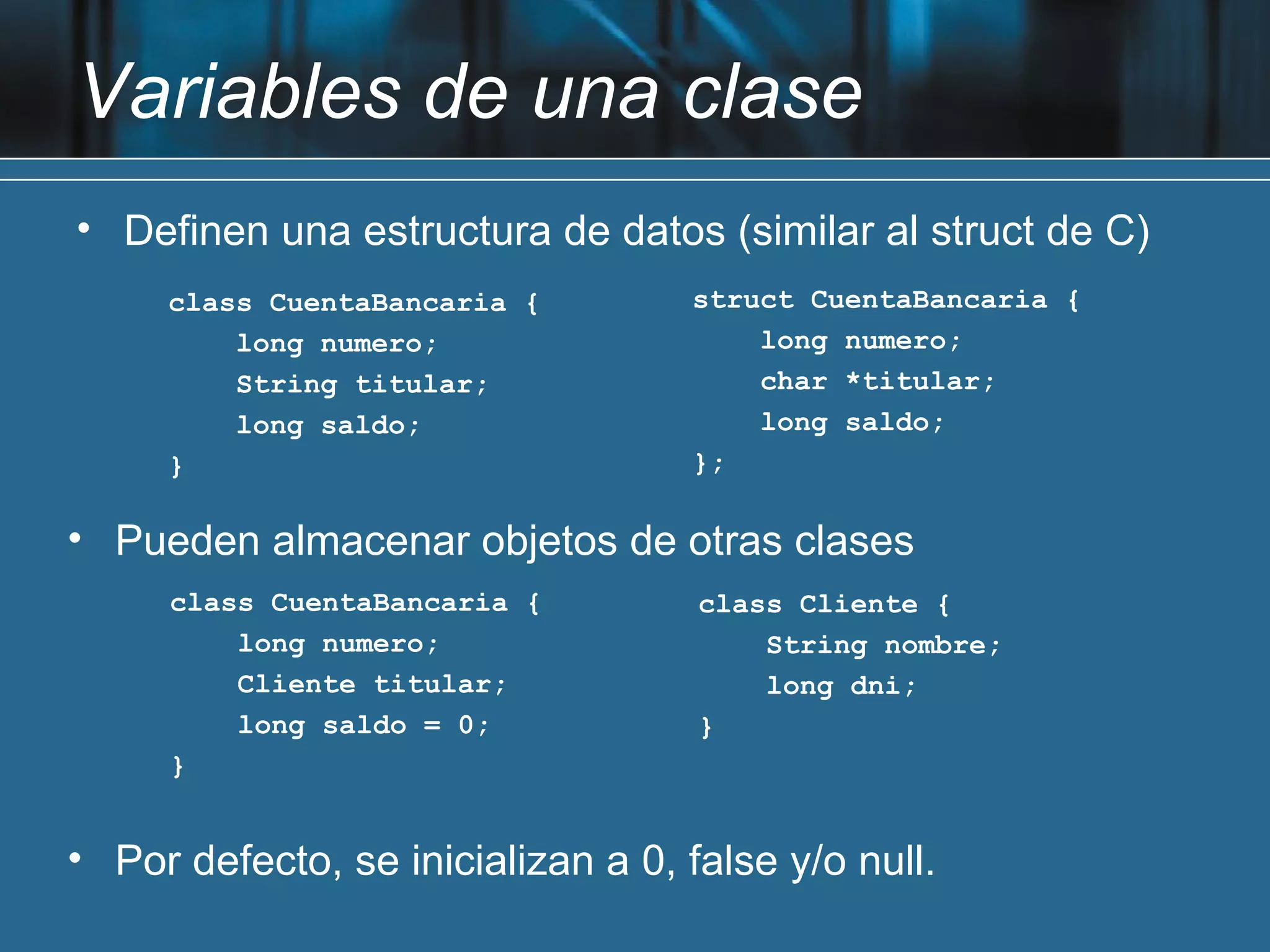 Variables de una clase
• Definen una estructura de datos (similar al struct de C)
     class CuentaBancaria {        struct CuentaBancaria {
         long numero;                  long numero;
         String titular;               char *titular;
         long saldo;                   long saldo;
     }                             };

• Pueden almacenar objetos de otras clases
     class CuentaBancaria {         class Cliente {
         long numero;                   String nombre;
         Cliente titular;               long dni;
         long saldo = 0;            }
     }


• Por defecto, se inicializan a 0, false y/o null.
 