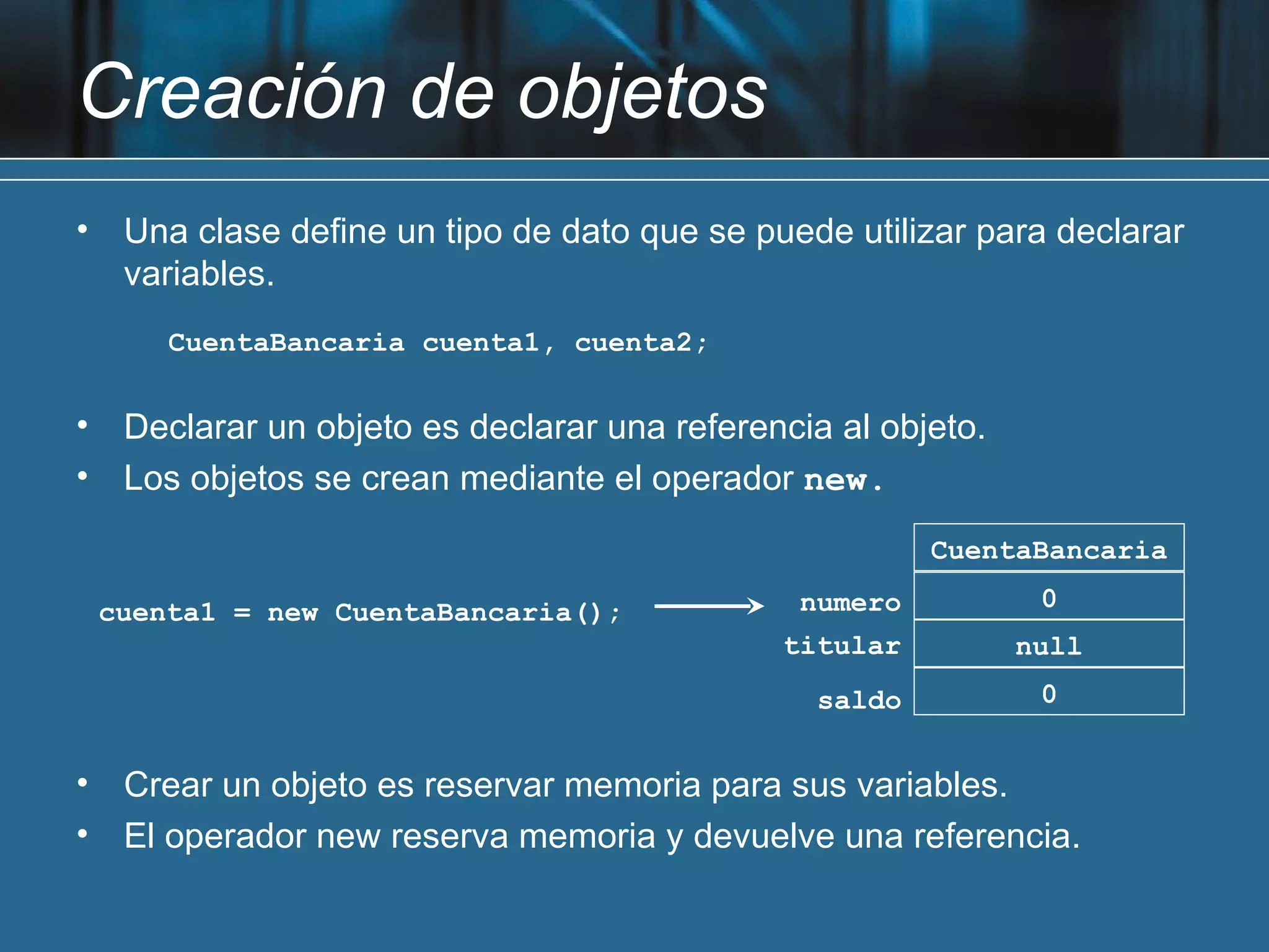 Creación de objetos
•    Una clase define un tipo de dato que se puede utilizar para declarar
     variables.
        CuentaBancaria cuenta1, cuenta2;


•    Declarar un objeto es declarar una referencia al objeto.
•    Los objetos se crean mediante el operador new.
                                                          CuentaBancaria

    cuenta1 = new CuentaBancaria();             numero           0
                                               titular          null
                                                  saldo          0


•    Crear un objeto es reservar memoria para sus variables.
•    El operador new reserva memoria y devuelve una referencia.
 