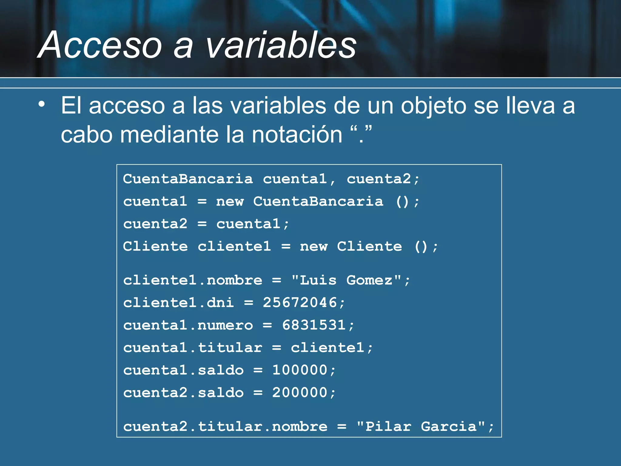 Acceso a variables
• El acceso a las variables de un objeto se lleva a
  cabo mediante la notación “.”
        CuentaBancaria cuenta1, cuenta2;
        cuenta1 = new CuentaBancaria ();
        cuenta2 = cuenta1;
        Cliente cliente1 = new Cliente ();

        cliente1.nombre = "Luis Gomez";
        cliente1.dni = 25672046;
        cuenta1.numero = 6831531;
        cuenta1.titular = cliente1;
        cuenta1.saldo = 100000;
        cuenta2.saldo = 200000;

        cuenta2.titular.nombre = "Pilar Garcia";
 