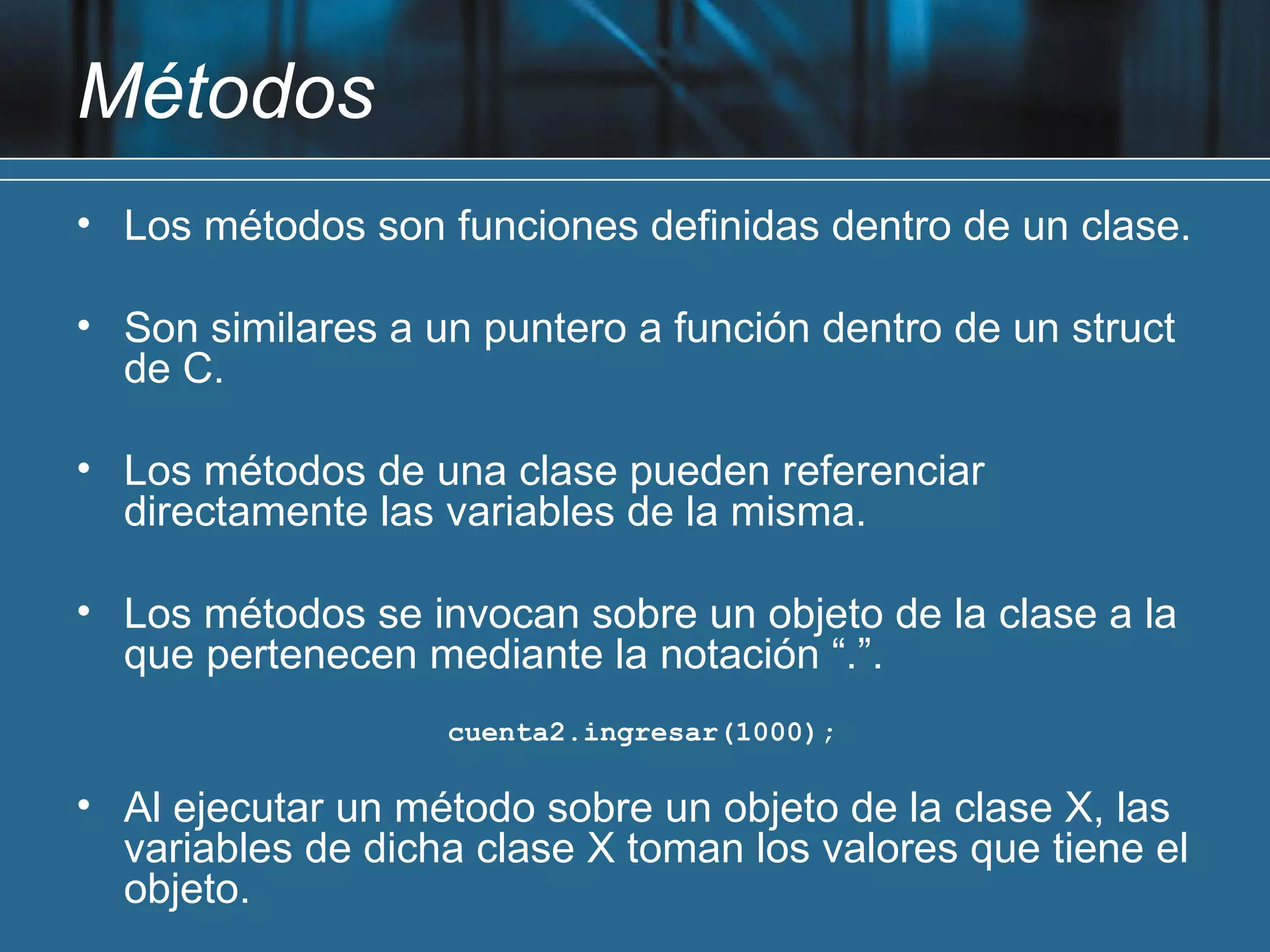 Métodos
• Los métodos son funciones definidas dentro de un clase.

• Son similares a un puntero a función dentro de un struct
  de C.

• Los métodos de una clase pueden referenciar
  directamente las variables de la misma.

• Los métodos se invocan sobre un objeto de la clase a la
  que pertenecen mediante la notación “.”.
                   cuenta2.ingresar(1000);

• Al ejecutar un método sobre un objeto de la clase X, las
  variables de dicha clase X toman los valores que tiene el
  objeto.
 