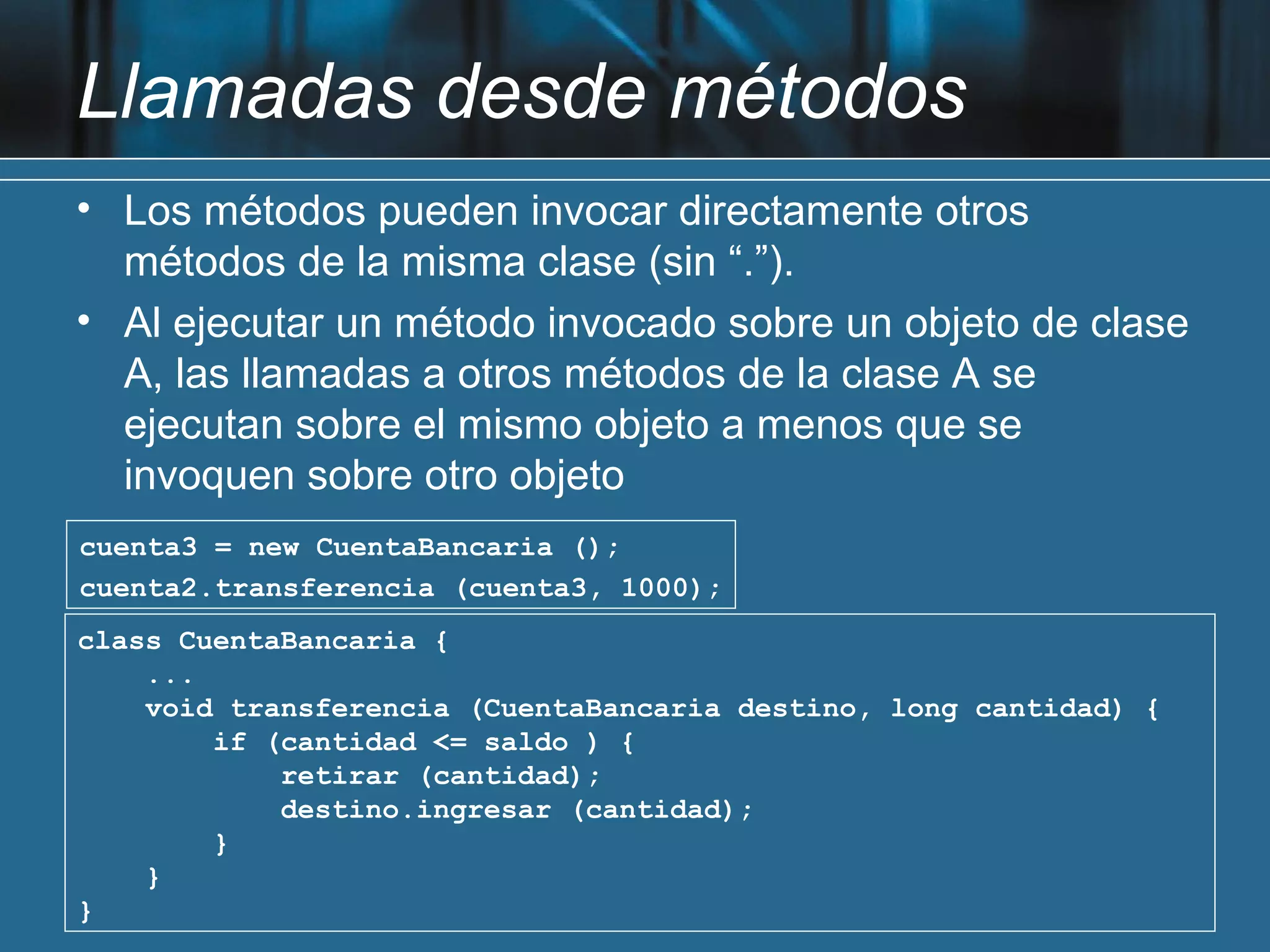 Llamadas desde métodos
• Los métodos pueden invocar directamente otros
  métodos de la misma clase (sin “.”).
• Al ejecutar un método invocado sobre un objeto de clase
  A, las llamadas a otros métodos de la clase A se
  ejecutan sobre el mismo objeto a menos que se
  invoquen sobre otro objeto
cuenta3 = new CuentaBancaria ();
cuenta2.transferencia (cuenta3, 1000);
class CuentaBancaria {
    ...
    void transferencia (CuentaBancaria destino, long cantidad) {
        if (cantidad <= saldo ) {
            retirar (cantidad);
            destino.ingresar (cantidad);
        }
    }
}
 