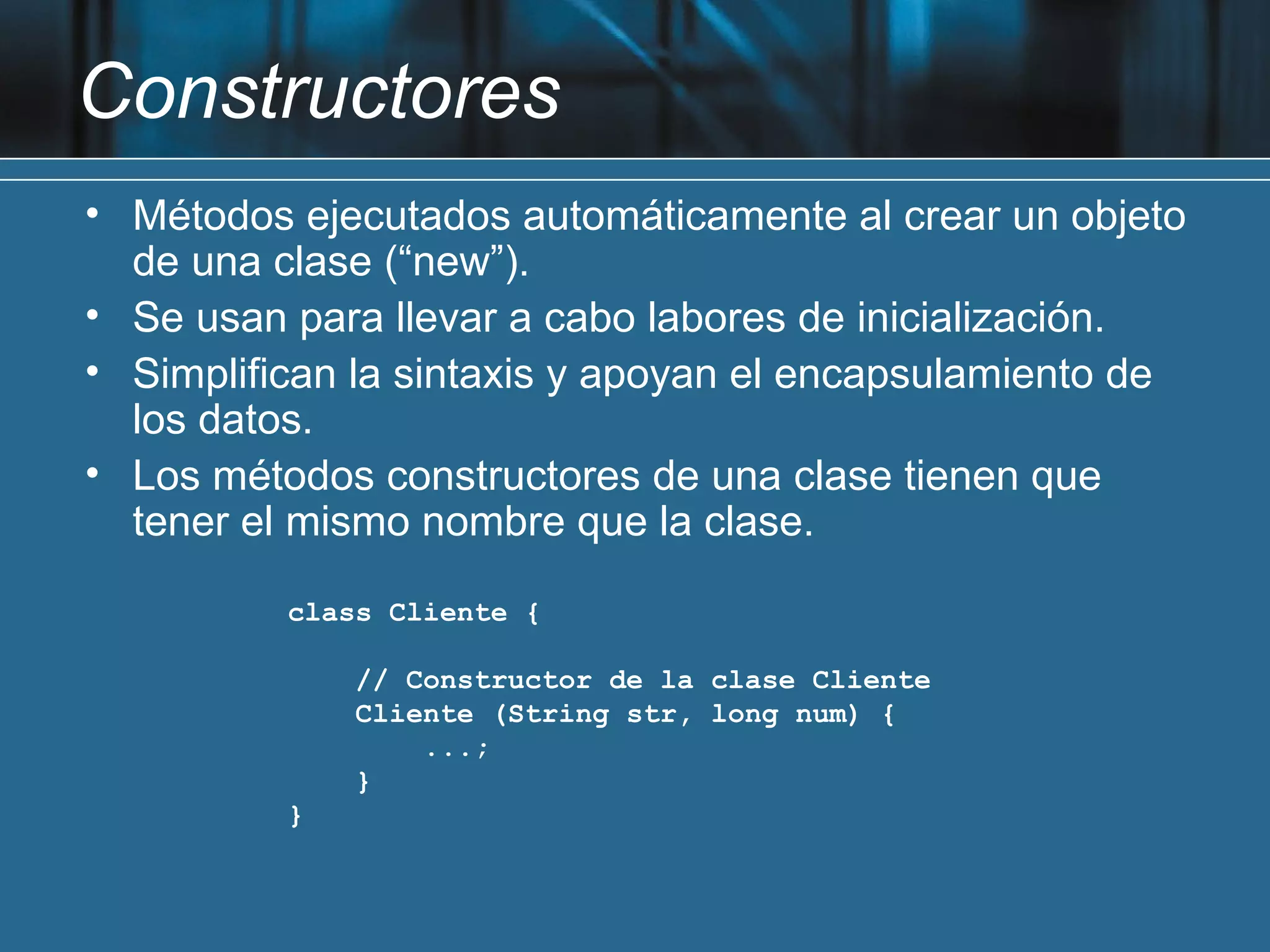 Constructores
• Métodos ejecutados automáticamente al crear un objeto
  de una clase (“new”).
• Se usan para llevar a cabo labores de inicialización.
• Simplifican la sintaxis y apoyan el encapsulamiento de
  los datos.
• Los métodos constructores de una clase tienen que
  tener el mismo nombre que la clase.

          class Cliente {

              // Constructor de la clase Cliente
              Cliente (String str, long num) {
                  ...;
              }
          }
 