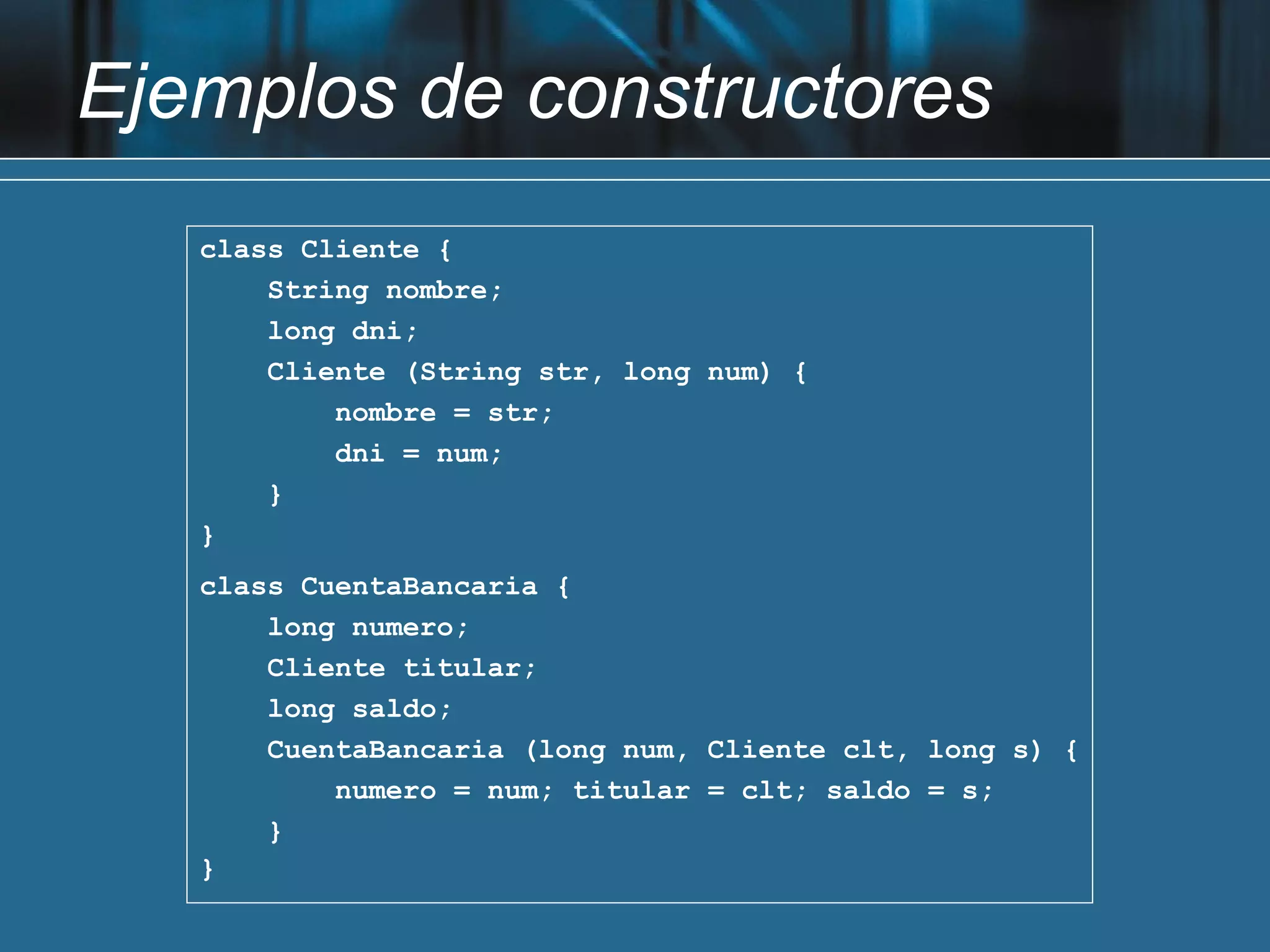 Ejemplos de constructores
   class Cliente {
       String nombre;
       long dni;
       Cliente (String str, long num) {
           nombre = str;
           dni = num;
       }
   }
   class CuentaBancaria {
       long numero;
       Cliente titular;
       long saldo;
       CuentaBancaria (long num, Cliente clt, long s) {
           numero = num; titular = clt; saldo = s;
       }
   }
 