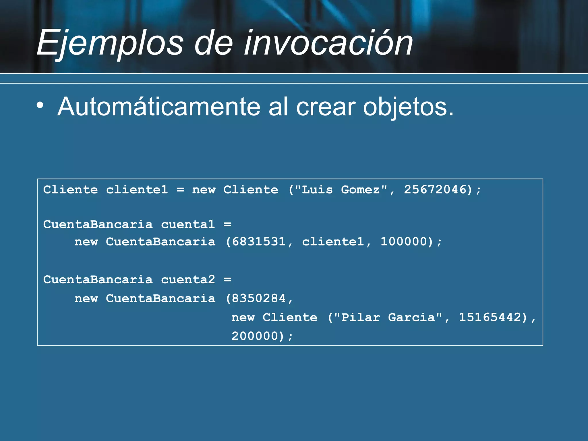 Ejemplos de invocación
• Automáticamente al crear objetos.


Cliente cliente1 = new Cliente ("Luis Gomez", 25672046);

CuentaBancaria cuenta1 =
    new CuentaBancaria (6831531, cliente1, 100000);

CuentaBancaria cuenta2 =
    new CuentaBancaria (8350284,
                         new Cliente ("Pilar Garcia", 15165442),
                         200000);
 