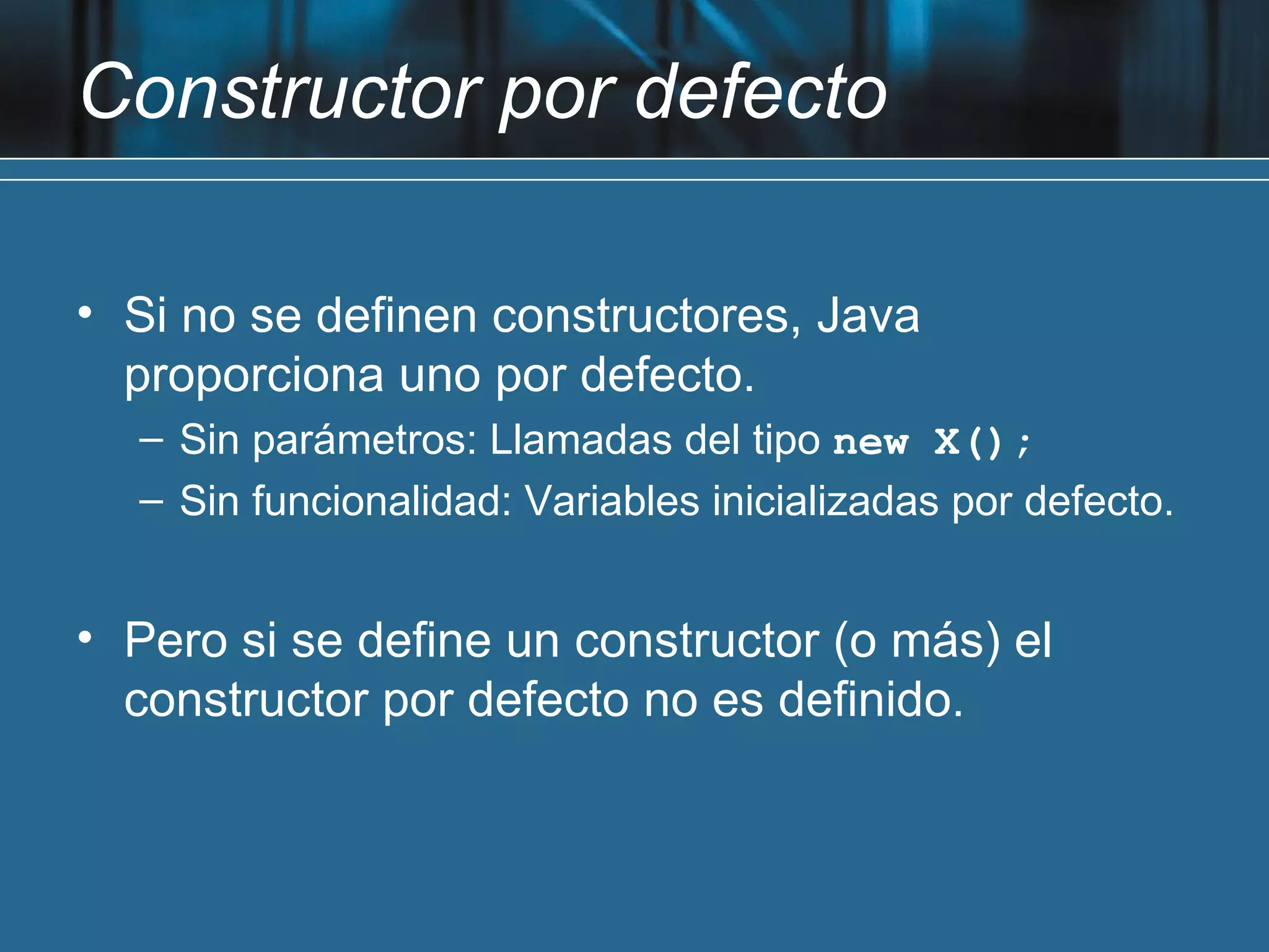 Constructor por defecto

• Si no se definen constructores, Java
  proporciona uno por defecto.
  – Sin parámetros: Llamadas del tipo new X();
  – Sin funcionalidad: Variables inicializadas por defecto.


• Pero si se define un constructor (o más) el
  constructor por defecto no es definido.
 