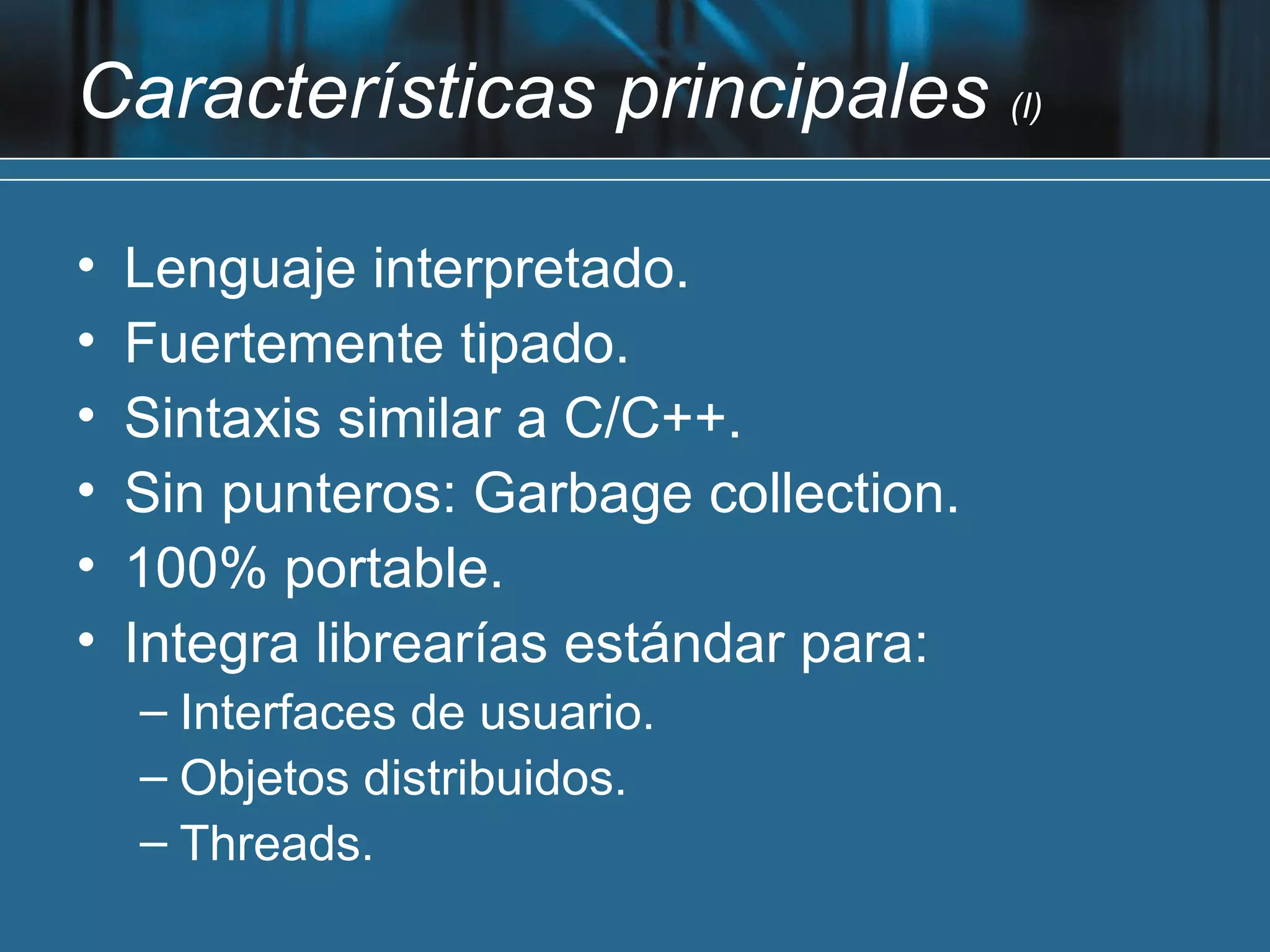 Características principales (I)

•   Lenguaje interpretado.
•   Fuertemente tipado.
•   Sintaxis similar a C/C++.
•   Sin punteros: Garbage collection.
•   100% portable.
•   Integra librearías estándar para:
    – Interfaces de usuario.
    – Objetos distribuidos.
    – Threads.
 