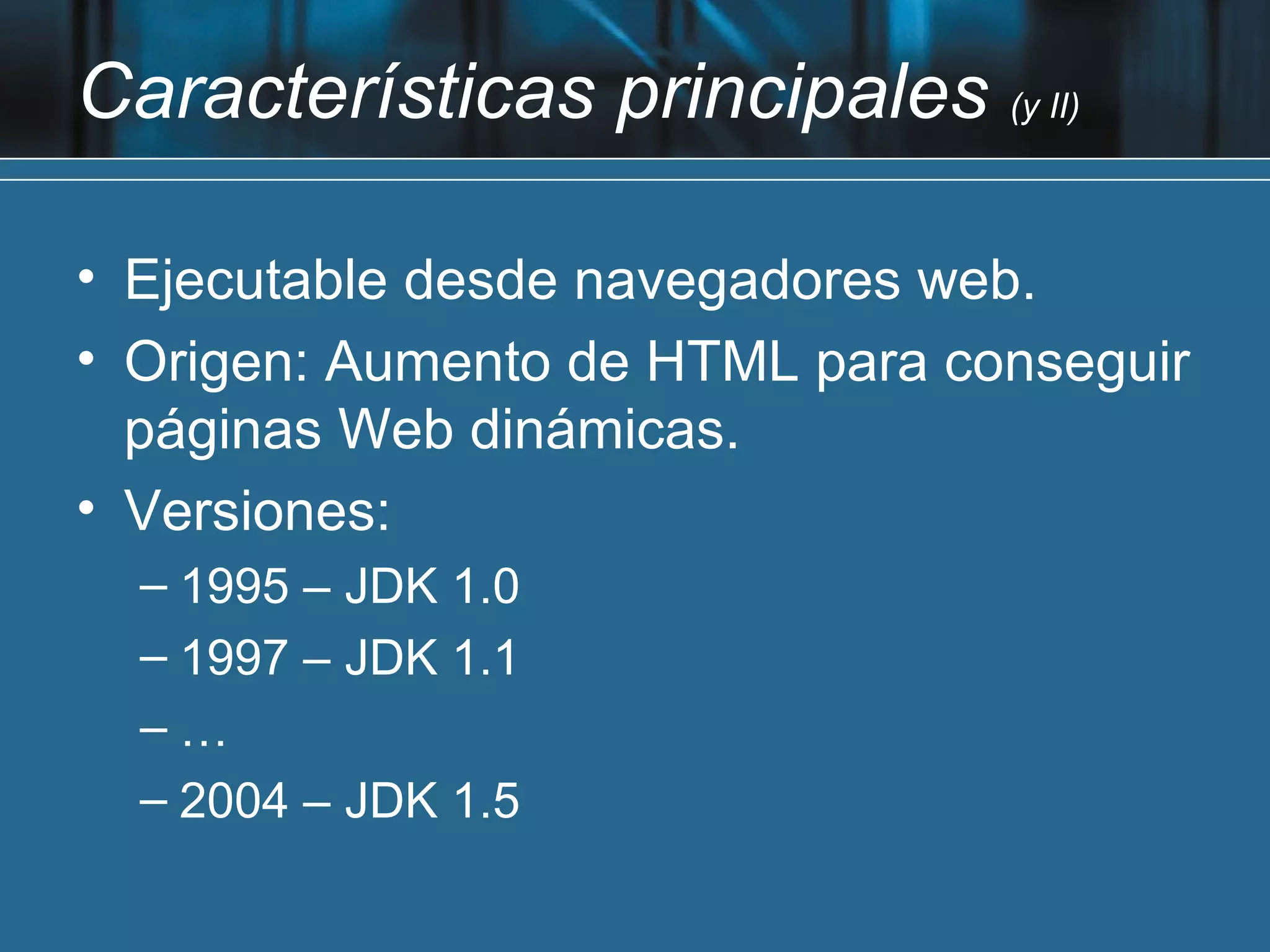 Características principales (y II)

• Ejecutable desde navegadores web.
• Origen: Aumento de HTML para conseguir
  páginas Web dinámicas.
• Versiones:
  – 1995 – JDK 1.0
  – 1997 – JDK 1.1
  –…
  – 2004 – JDK 1.5
 