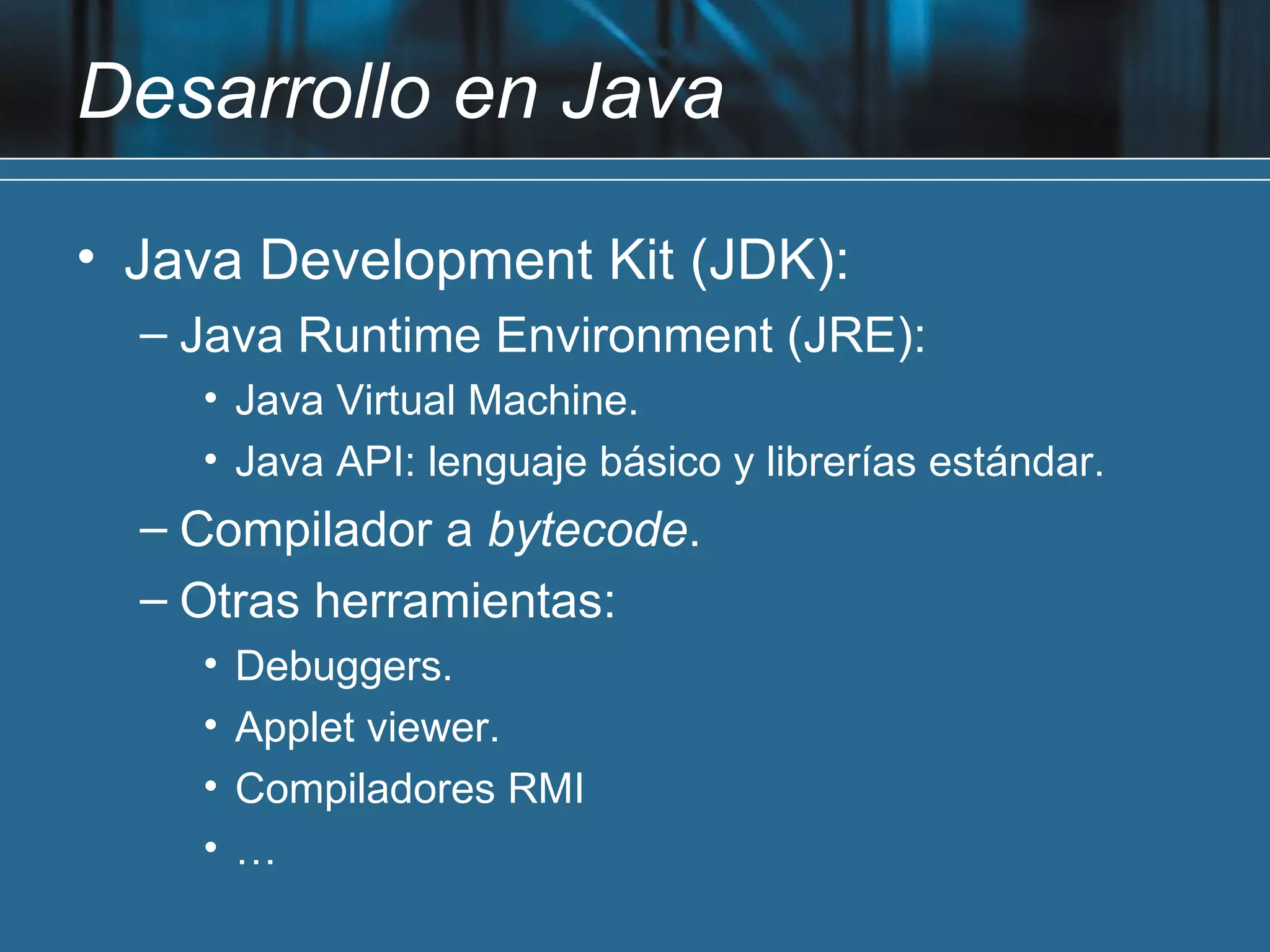 Desarrollo en Java

• Java Development Kit (JDK):
  – Java Runtime Environment (JRE):
    • Java Virtual Machine.
    • Java API: lenguaje básico y librerías estándar.
  – Compilador a bytecode.
  – Otras herramientas:
    •   Debuggers.
    •   Applet viewer.
    •   Compiladores RMI
    •   …
 