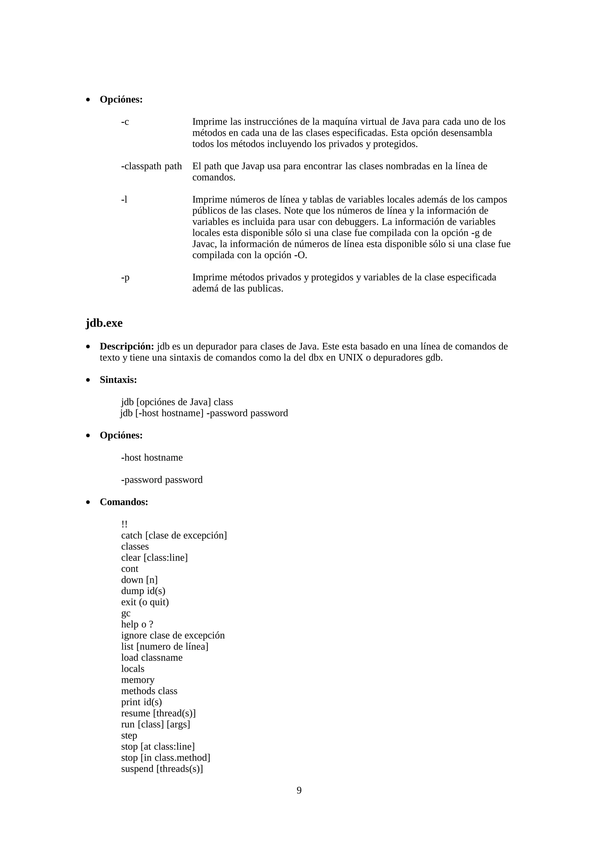 • Opciónes:

        -c                Imprime las instrucciónes de la maquína virtual de Java para cada uno de los
                          métodos en cada una de las clases especificadas. Esta opción desensambla
                          todos los métodos incluyendo los privados y protegidos.

        -classpath path   El path que Javap usa para encontrar las clases nombradas en la línea de
                          comandos.

        -l                Imprime números de línea y tablas de variables locales además de los campos
                          públicos de las clases. Note que los números de línea y la información de
                          variables es incluida para usar con debuggers. La información de variables
                          locales esta disponible sólo si una clase fue compilada con la opción -g de
                          Javac, la información de números de línea esta disponible sólo si una clase fue
                          compilada con la opción -O.

        -p                Imprime métodos privados y protegidos y variables de la clase especificada
                          ademá de las publicas.


jdb.exe
• Descripción: jdb es un depurador para clases de Java. Este esta basado en una línea de comandos de
  texto y tiene una sintaxis de comandos como la del dbx en UNIX o depuradores gdb.

• Sintaxis:

        jdb [opciónes de Java] class
        jdb [-host hostname] -password password

• Opciónes:

        -host hostname

        -password password

• Comandos:

        !!
        catch [clase de excepción]
        classes
        clear [class:line]
        cont
        down [n]
        dump id(s)
        exit (o quit)
        gc
        help o ?
        ignore clase de excepción
        list [numero de línea]
        load classname
        locals
        memory
        methods class
        print id(s)
        resume [thread(s)]
        run [class] [args]
        step
        stop [at class:line]
        stop [in class.method]
        suspend [threads(s)]

                                                   9
 