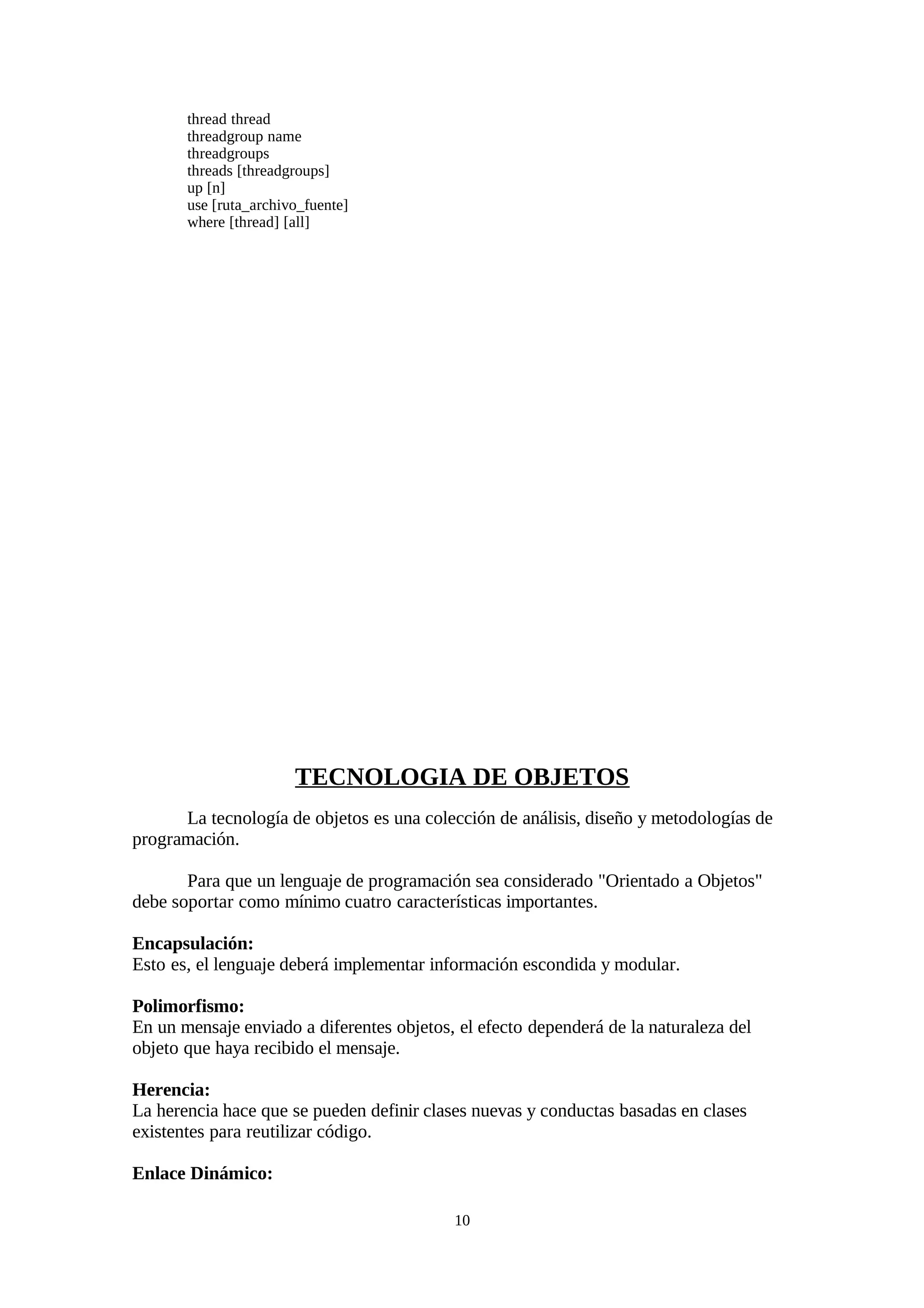 thread thread
       threadgroup name
       threadgroups
       threads [threadgroups]
       up [n]
       use [ruta_archivo_fuente]
       where [thread] [all]




                       TECNOLOGIA DE OBJETOS
      La tecnología de objetos es una colección de análisis, diseño y metodologías de
programación.

       Para que un lenguaje de programación sea considerado "Orientado a Objetos"
debe soportar como mínimo cuatro características importantes.

Encapsulación:
Esto es, el lenguaje deberá implementar información escondida y modular.

Polimorfismo:
En un mensaje enviado a diferentes objetos, el efecto dependerá de la naturaleza del
objeto que haya recibido el mensaje.

Herencia:
La herencia hace que se pueden definir clases nuevas y conductas basadas en clases
existentes para reutilizar código.

Enlace Dinámico:

                                           10
 