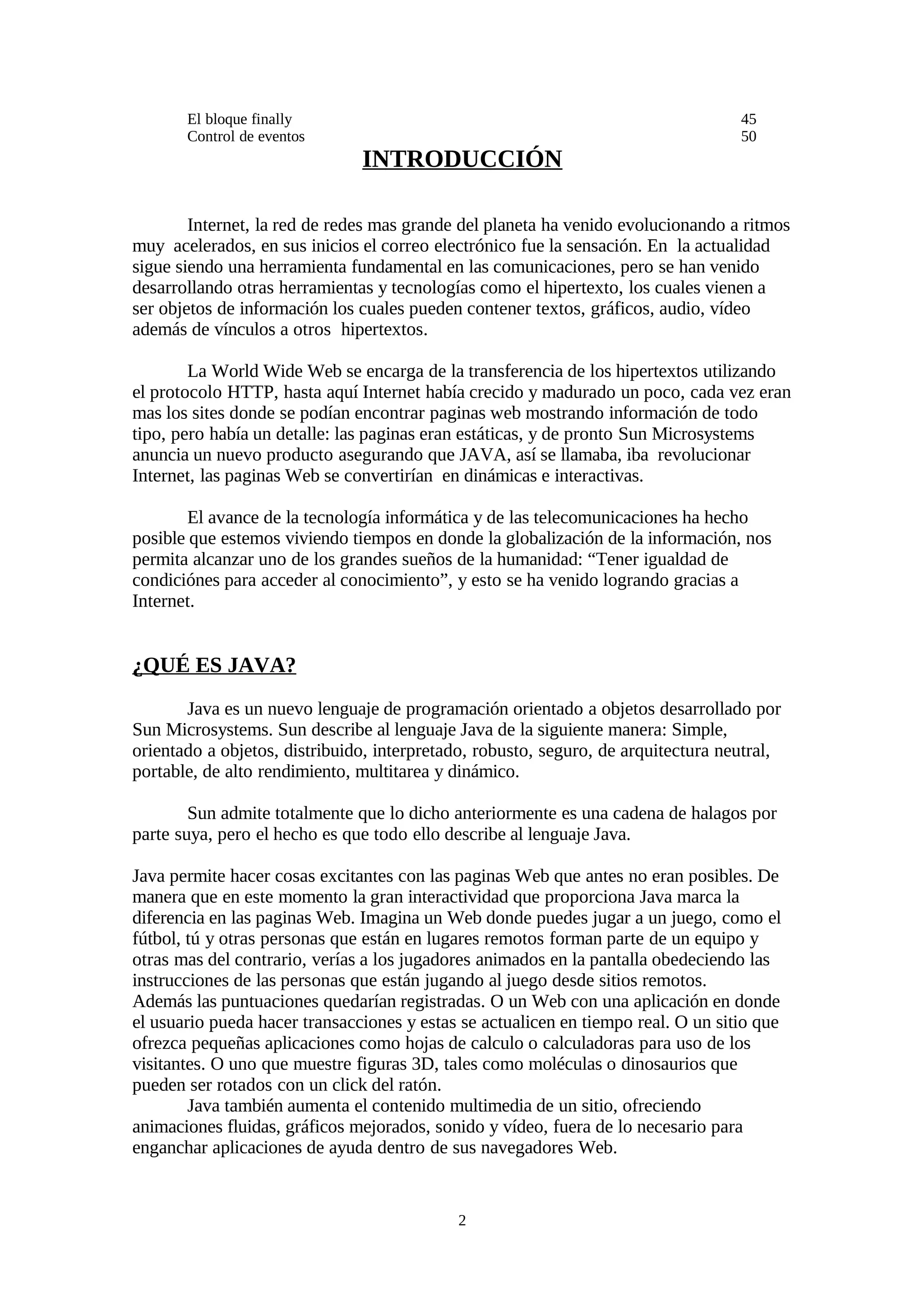 El bloque finally                                                           45
       Control de eventos                                                          50
                               INTRODUCCIÓN

        Internet, la red de redes mas grande del planeta ha venido evolucionando a ritmos
muy acelerados, en sus inicios el correo electrónico fue la sensación. En la actualidad
sigue siendo una herramienta fundamental en las comunicaciones, pero se han venido
desarrollando otras herramientas y tecnologías como el hipertexto, los cuales vienen a
ser objetos de información los cuales pueden contener textos, gráficos, audio, vídeo
además de vínculos a otros hipertextos.

        La World Wide Web se encarga de la transferencia de los hipertextos utilizando
el protocolo HTTP, hasta aquí Internet había crecido y madurado un poco, cada vez eran
mas los sites donde se podían encontrar paginas web mostrando información de todo
tipo, pero había un detalle: las paginas eran estáticas, y de pronto Sun Microsystems
anuncia un nuevo producto asegurando que JAVA, así se llamaba, iba revolucionar
Internet, las paginas Web se convertirían en dinámicas e interactivas.

        El avance de la tecnología informática y de las telecomunicaciones ha hecho
posible que estemos viviendo tiempos en donde la globalización de la información, nos
permita alcanzar uno de los grandes sueños de la humanidad: “Tener igualdad de
condiciónes para acceder al conocimiento”, y esto se ha venido logrando gracias a
Internet.


¿QUÉ ES JAVA?
       Java es un nuevo lenguaje de programación orientado a objetos desarrollado por
Sun Microsystems. Sun describe al lenguaje Java de la siguiente manera: Simple,
orientado a objetos, distribuido, interpretado, robusto, seguro, de arquitectura neutral,
portable, de alto rendimiento, multitarea y dinámico.

        Sun admite totalmente que lo dicho anteriormente es una cadena de halagos por
parte suya, pero el hecho es que todo ello describe al lenguaje Java.

Java permite hacer cosas excitantes con las paginas Web que antes no eran posibles. De
manera que en este momento la gran interactividad que proporciona Java marca la
diferencia en las paginas Web. Imagina un Web donde puedes jugar a un juego, como el
fútbol, tú y otras personas que están en lugares remotos forman parte de un equipo y
otras mas del contrario, verías a los jugadores animados en la pantalla obedeciendo las
instrucciones de las personas que están jugando al juego desde sitios remotos.
Además las puntuaciones quedarían registradas. O un Web con una aplicación en donde
el usuario pueda hacer transacciones y estas se actualicen en tiempo real. O un sitio que
ofrezca pequeñas aplicaciones como hojas de calculo o calculadoras para uso de los
visitantes. O uno que muestre figuras 3D, tales como moléculas o dinosaurios que
pueden ser rotados con un click del ratón.
        Java también aumenta el contenido multimedia de un sitio, ofreciendo
animaciones fluidas, gráficos mejorados, sonido y vídeo, fuera de lo necesario para
enganchar aplicaciones de ayuda dentro de sus navegadores Web.


                                            2
 