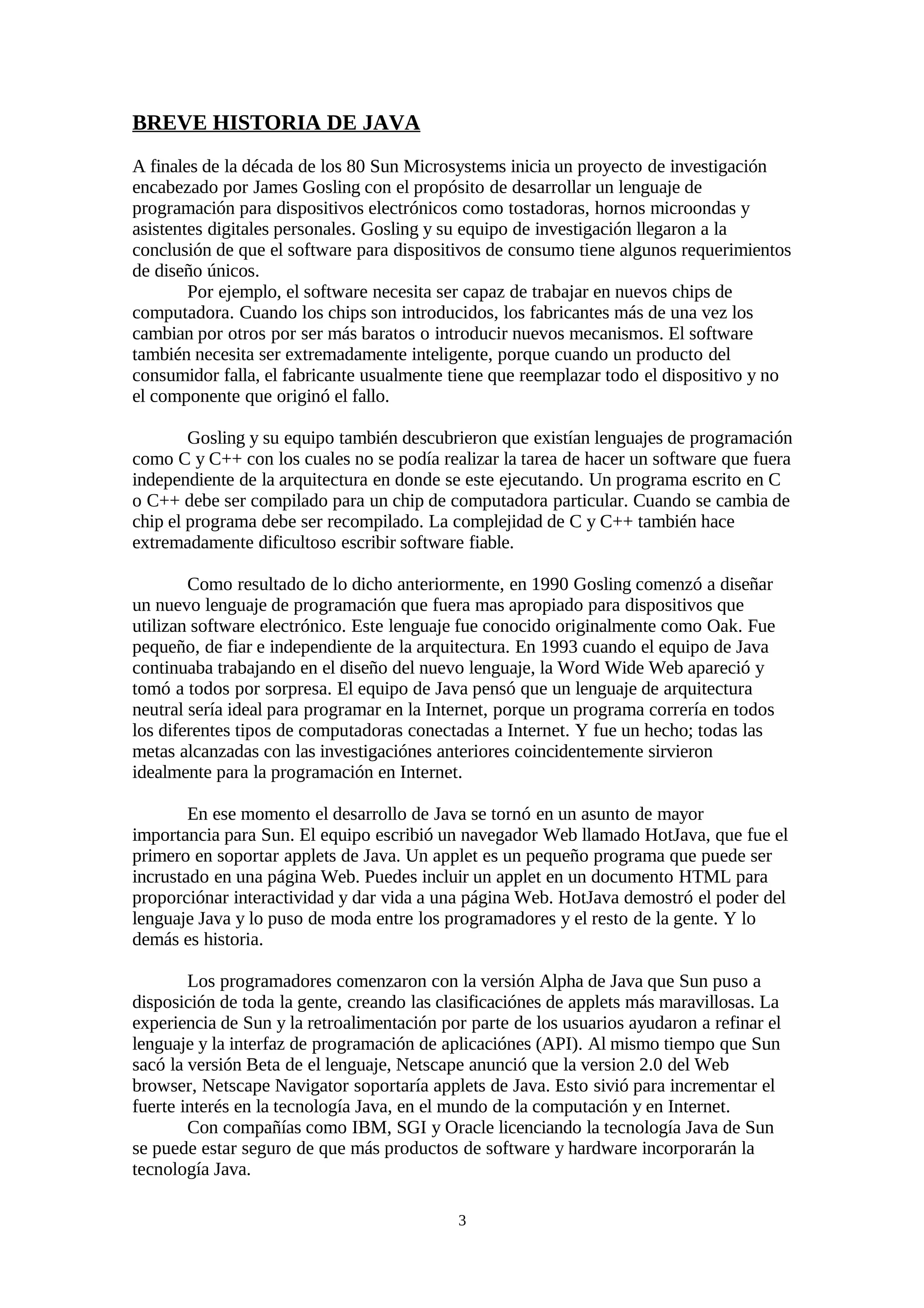 BREVE HISTORIA DE JAVA
A finales de la década de los 80 Sun Microsystems inicia un proyecto de investigación
encabezado por James Gosling con el propósito de desarrollar un lenguaje de
programación para dispositivos electrónicos como tostadoras, hornos microondas y
asistentes digitales personales. Gosling y su equipo de investigación llegaron a la
conclusión de que el software para dispositivos de consumo tiene algunos requerimientos
de diseño únicos.
        Por ejemplo, el software necesita ser capaz de trabajar en nuevos chips de
computadora. Cuando los chips son introducidos, los fabricantes más de una vez los
cambian por otros por ser más baratos o introducir nuevos mecanismos. El software
también necesita ser extremadamente inteligente, porque cuando un producto del
consumidor falla, el fabricante usualmente tiene que reemplazar todo el dispositivo y no
el componente que originó el fallo.

        Gosling y su equipo también descubrieron que existían lenguajes de programación
como C y C++ con los cuales no se podía realizar la tarea de hacer un software que fuera
independiente de la arquitectura en donde se este ejecutando. Un programa escrito en C
o C++ debe ser compilado para un chip de computadora particular. Cuando se cambia de
chip el programa debe ser recompilado. La complejidad de C y C++ también hace
extremadamente dificultoso escribir software fiable.

        Como resultado de lo dicho anteriormente, en 1990 Gosling comenzó a diseñar
un nuevo lenguaje de programación que fuera mas apropiado para dispositivos que
utilizan software electrónico. Este lenguaje fue conocido originalmente como Oak. Fue
pequeño, de fiar e independiente de la arquitectura. En 1993 cuando el equipo de Java
continuaba trabajando en el diseño del nuevo lenguaje, la Word Wide Web apareció y
tomó a todos por sorpresa. El equipo de Java pensó que un lenguaje de arquitectura
neutral sería ideal para programar en la Internet, porque un programa correría en todos
los diferentes tipos de computadoras conectadas a Internet. Y fue un hecho; todas las
metas alcanzadas con las investigaciónes anteriores coincidentemente sirvieron
idealmente para la programación en Internet.

        En ese momento el desarrollo de Java se tornó en un asunto de mayor
importancia para Sun. El equipo escribió un navegador Web llamado HotJava, que fue el
primero en soportar applets de Java. Un applet es un pequeño programa que puede ser
incrustado en una página Web. Puedes incluir un applet en un documento HTML para
proporciónar interactividad y dar vida a una página Web. HotJava demostró el poder del
lenguaje Java y lo puso de moda entre los programadores y el resto de la gente. Y lo
demás es historia.

        Los programadores comenzaron con la versión Alpha de Java que Sun puso a
disposición de toda la gente, creando las clasificaciónes de applets más maravillosas. La
experiencia de Sun y la retroalimentación por parte de los usuarios ayudaron a refinar el
lenguaje y la interfaz de programación de aplicaciónes (API). Al mismo tiempo que Sun
sacó la versión Beta de el lenguaje, Netscape anunció que la version 2.0 del Web
browser, Netscape Navigator soportaría applets de Java. Esto sivió para incrementar el
fuerte interés en la tecnología Java, en el mundo de la computación y en Internet.
        Con compañías como IBM, SGI y Oracle licenciando la tecnología Java de Sun
se puede estar seguro de que más productos de software y hardware incorporarán la
tecnología Java.

                                            3
 
