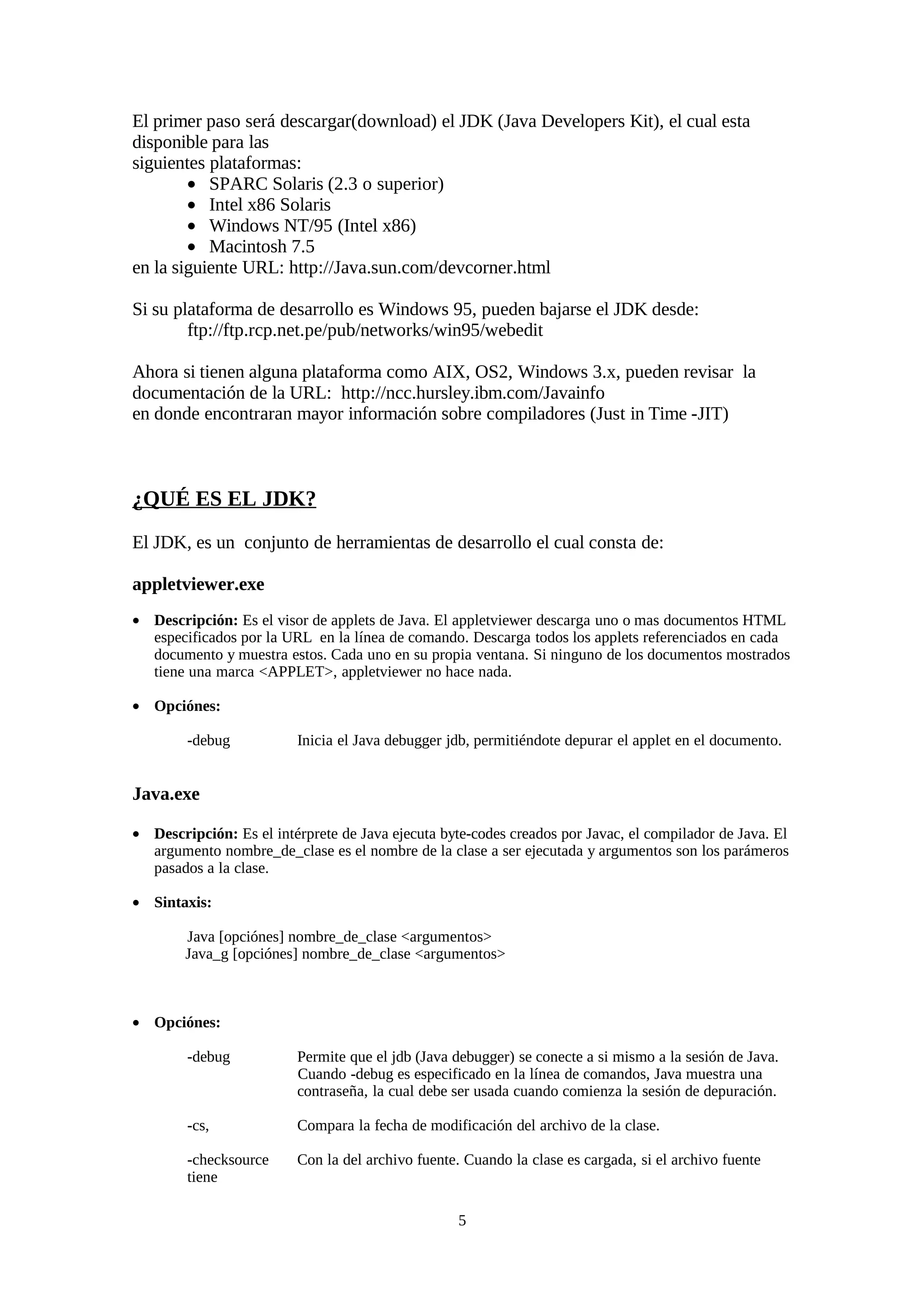 El primer paso será descargar(download) el JDK (Java Developers Kit), el cual esta
disponible para las
siguientes plataformas:
        • SPARC Solaris (2.3 o superior)
        • Intel x86 Solaris
        • Windows NT/95 (Intel x86)
        • Macintosh 7.5
en la siguiente URL: http://Java.sun.com/devcorner.html

Si su plataforma de desarrollo es Windows 95, pueden bajarse el JDK desde:
        ftp://ftp.rcp.net.pe/pub/networks/win95/webedit

Ahora si tienen alguna plataforma como AIX, OS2, Windows 3.x, pueden revisar la
documentación de la URL: http://ncc.hursley.ibm.com/Javainfo
en donde encontraran mayor información sobre compiladores (Just in Time -JIT)



¿QUÉ ES EL JDK?
El JDK, es un conjunto de herramientas de desarrollo el cual consta de:

appletviewer.exe
• Descripción: Es el visor de applets de Java. El appletviewer descarga uno o mas documentos HTML
  especificados por la URL en la línea de comando. Descarga todos los applets referenciados en cada
  documento y muestra estos. Cada uno en su propia ventana. Si ninguno de los documentos mostrados
  tiene una marca <APPLET>, appletviewer no hace nada.

• Opciónes:

        -debug           Inicia el Java debugger jdb, permitiéndote depurar el applet en el documento.


Java.exe

• Descripción: Es el intérprete de Java ejecuta byte-codes creados por Javac, el compilador de Java. El
  argumento nombre_de_clase es el nombre de la clase a ser ejecutada y argumentos son los parámeros
  pasados a la clase.

• Sintaxis:

        Java [opciónes] nombre_de_clase <argumentos>
        Java_g [opciónes] nombre_de_clase <argumentos>



• Opciónes:

        -debug           Permite que el jdb (Java debugger) se conecte a si mismo a la sesión de Java.
                         Cuando -debug es especificado en la línea de comandos, Java muestra una
                         contraseña, la cual debe ser usada cuando comienza la sesión de depuración.

        -cs,             Compara la fecha de modificación del archivo de la clase.

        -checksource     Con la del archivo fuente. Cuando la clase es cargada, si el archivo fuente
        tiene

                                                   5
 