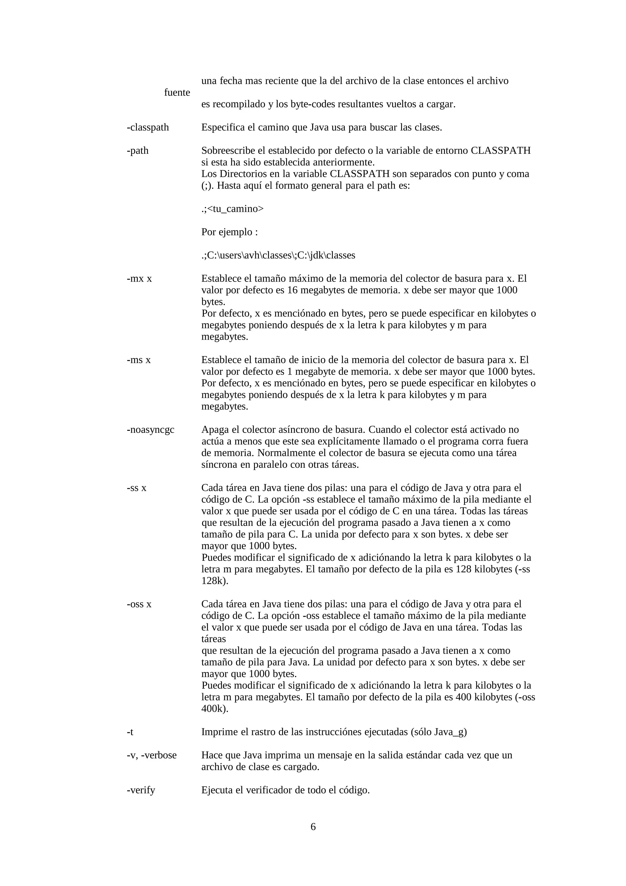 una fecha mas reciente que la del archivo de la clase entonces el archivo
          fuente
                   es recompilado y los byte-codes resultantes vueltos a cargar.

-classpath         Especifica el camino que Java usa para buscar las clases.

-path              Sobreescribe el establecido por defecto o la variable de entorno CLASSPATH
                   si esta ha sido establecida anteriormente.
                   Los Directorios en la variable CLASSPATH son separados con punto y coma
                   (;). Hasta aquí el formato general para el path es:

                   .;<tu_camino>

                   Por ejemplo :

                   .;C:usersavhclasses;C:jdkclasses

-mx x              Establece el tamaño máximo de la memoria del colector de basura para x. El
                   valor por defecto es 16 megabytes de memoria. x debe ser mayor que 1000
                   bytes.
                   Por defecto, x es menciónado en bytes, pero se puede especificar en kilobytes o
                   megabytes poniendo después de x la letra k para kilobytes y m para
                   megabytes.

-ms x              Establece el tamaño de inicio de la memoria del colector de basura para x. El
                   valor por defecto es 1 megabyte de memoria. x debe ser mayor que 1000 bytes.
                   Por defecto, x es menciónado en bytes, pero se puede especificar en kilobytes o
                   megabytes poniendo después de x la letra k para kilobytes y m para
                   megabytes.

-noasyncgc         Apaga el colector asíncrono de basura. Cuando el colector está activado no
                   actúa a menos que este sea explícitamente llamado o el programa corra fuera
                   de memoria. Normalmente el colector de basura se ejecuta como una tárea
                   síncrona en paralelo con otras táreas.

-ss x              Cada tárea en Java tiene dos pilas: una para el código de Java y otra para el
                   código de C. La opción -ss establece el tamaño máximo de la pila mediante el
                   valor x que puede ser usada por el código de C en una tárea. Todas las táreas
                   que resultan de la ejecución del programa pasado a Java tienen a x como
                   tamaño de pila para C. La unida por defecto para x son bytes. x debe ser
                   mayor que 1000 bytes.
                   Puedes modificar el significado de x adiciónando la letra k para kilobytes o la
                   letra m para megabytes. El tamaño por defecto de la pila es 128 kilobytes (-ss
                   128k).

-oss x             Cada tárea en Java tiene dos pilas: una para el código de Java y otra para el
                   código de C. La opción -oss establece el tamaño máximo de la pila mediante
                   el valor x que puede ser usada por el código de Java en una tárea. Todas las
                   táreas
                   que resultan de la ejecución del programa pasado a Java tienen a x como
                   tamaño de pila para Java. La unidad por defecto para x son bytes. x debe ser
                   mayor que 1000 bytes.
                   Puedes modificar el significado de x adiciónando la letra k para kilobytes o la
                   letra m para megabytes. El tamaño por defecto de la pila es 400 kilobytes (-oss
                   400k).

-t                 Imprime el rastro de las instrucciónes ejecutadas (sólo Java_g)

-v, -verbose       Hace que Java imprima un mensaje en la salida estándar cada vez que un
                   archivo de clase es cargado.

-verify            Ejecuta el verificador de todo el código.


                                             6
 