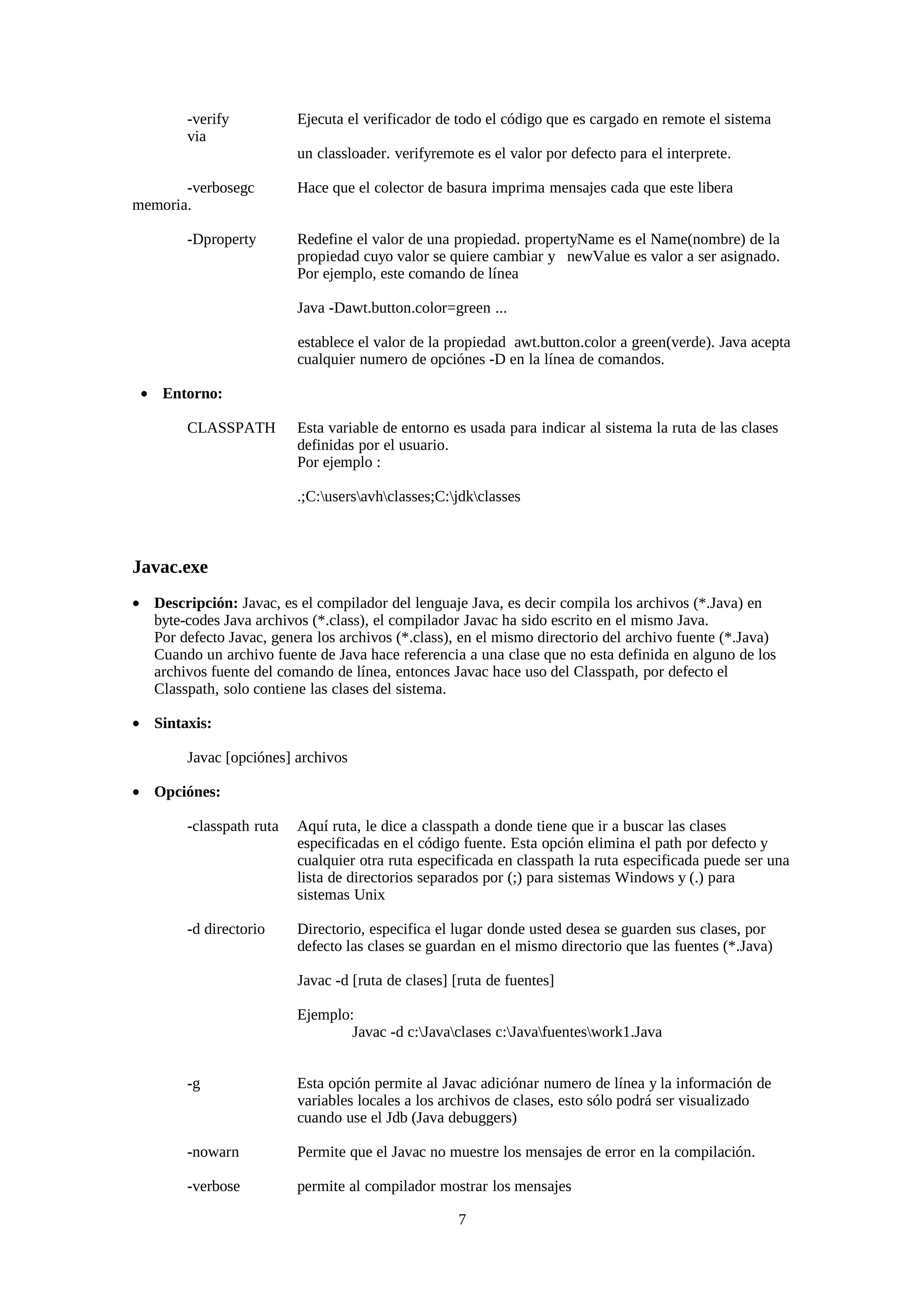 -verify           Ejecuta el verificador de todo el código que es cargado en remote el sistema
        via
                          un classloader. verifyremote es el valor por defecto para el interprete.

       -verbosegc         Hace que el colector de basura imprima mensajes cada que este libera
memoria.

        -Dproperty        Redefine el valor de una propiedad. propertyName es el Name(nombre) de la
                          propiedad cuyo valor se quiere cambiar y newValue es valor a ser asignado.
                          Por ejemplo, este comando de línea

                          Java -Dawt.button.color=green ...

                          establece el valor de la propiedad awt.button.color a green(verde). Java acepta
                          cualquier numero de opciónes -D en la línea de comandos.

 • Entorno:

        CLASSPATH         Esta variable de entorno es usada para indicar al sistema la ruta de las clases
                          definidas por el usuario.
                          Por ejemplo :

                          .;C:usersavhclasses;C:jdkclasses



Javac.exe
• Descripción: Javac, es el compilador del lenguaje Java, es decir compila los archivos (*.Java) en
  byte-codes Java archivos (*.class), el compilador Javac ha sido escrito en el mismo Java.
  Por defecto Javac, genera los archivos (*.class), en el mismo directorio del archivo fuente (*.Java)
  Cuando un archivo fuente de Java hace referencia a una clase que no esta definida en alguno de los
  archivos fuente del comando de línea, entonces Javac hace uso del Classpath, por defecto el
  Classpath, solo contiene las clases del sistema.

• Sintaxis:

        Javac [opciónes] archivos

• Opciónes:

        -classpath ruta   Aquí ruta, le dice a classpath a donde tiene que ir a buscar las clases
                          especificadas en el código fuente. Esta opción elimina el path por defecto y
                          cualquier otra ruta especificada en classpath la ruta especificada puede ser una
                          lista de directorios separados por (;) para sistemas Windows y (.) para
                          sistemas Unix

        -d directorio     Directorio, especifica el lugar donde usted desea se guarden sus clases, por
                          defecto las clases se guardan en el mismo directorio que las fuentes (*.Java)

                          Javac -d [ruta de clases] [ruta de fuentes]

                          Ejemplo:
                                  Javac -d c:Javaclases c:Javafuenteswork1.Java


        -g                Esta opción permite al Javac adiciónar numero de línea y la información de
                          variables locales a los archivos de clases, esto sólo podrá ser visualizado
                          cuando use el Jdb (Java debuggers)

        -nowarn           Permite que el Javac no muestre los mensajes de error en la compilación.

        -verbose          permite al compilador mostrar los mensajes

                                                    7
 